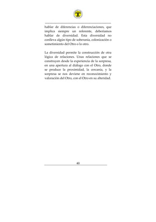 ---------------------------------------------------------------
40
hablar de diferencias o diferenciaciones, que
implica siempre un referente, deberíamos
hablar de diversidad. Esta diversidad no
conlleva algún tipo de soberanía, colonización o
sometimiento del Otro o lo otro.
La diversidad permite la construcción de otra
lógica de relaciones. Unas relaciones que se
construyen desde la experiencia de la sorpresa,
en una apertura al diálogo con el Otro, donde
se produce la proximidad, la cercanía, y la
sorpresa se nos deviene en reconocimiento y
valoración del Otro, con el Otro en su alteridad.
 