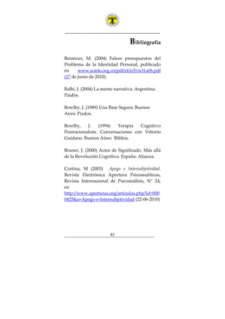 ---------------------------------------------------------------
41
Bibliografía
Betancur, M. (2004) Falsos presupuestos del
Problema de la Identidad Personal, publicado
en www.scielo.org.co/pdf/ef/n31/n31a06.pdf
(17 de junio de 2010).
Balbi, J. (2004) La mente narrativa. Argentina:
Paidós.
Bowlby, J. (1989) Una Base Segura. Buenos
Aires: Piados.
Bowlby, J. (1994) Terapia Cognitivo
Postracionalista. Conversaciones con Vittorio
Guidano. Buenos Aires: Biblios.
Bruner, J. (2000) Actos de Significado. Más allá
de la Revolución Cognitiva. España: Alianza.
Cortina, M (2003) Apego e Intersubjetividad.
Revista Electrónica Apertura Psicoanalíticas,
Revista Internacional de Psicoanálisis, N° 24,
en
http://www.aperturas.org/articulos.php?id=000
0425&a=Apego-e-Intersubjetividad (22-06-2010)
 