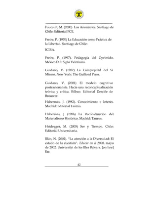---------------------------------------------------------------
42
Foucault, M. (2000). Los Anormales. Santiago de
Chile: Editorial FCE.
Freire, P. (1970) La Educación como Práctica de
la Libertad. Santiago de Chile:
ICIRA.
Freire, P. (1997). Pedagogía del Oprimido.
México D.F: Siglo Veintiuno.
Guidano, V. (1987) La Complejidad del Sí
Mismo. New York: The Guilford Press.
Guidano, V. (2001) El modelo cognitivo
postracionalista. Hacia una reconceptualización
teórica y crítica. Bilbao: Editorial Desclée de
Brouwer.
Habermas, J. (1982). Conocimiento e Interés.
Madrid: Editorial Taurus.
Habermas, J (1986) La Reconstrucción del
Materialismo Histórico. Madrid: Taurus.
Heidegger, M. (2005) Ser y Tiempo. Chile:
Editorial Universitaria.
Illán, N. (2002). “La atención a la Diversidad: El
estado de la cuestión”. Educar en el 2000, mayo
de 2002. Universitat de les Illes Balears. [on line]
En:
 