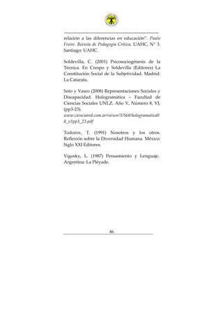 ---------------------------------------------------------------
46
relación a las diferencias en educación”. Paulo
Freire. Revista de Pedagogía Crítica, UAHC, N° 3.
Santiago: UAHC.
Soldevilla, C. (2001) Psicosociogénesis de la
Técnica. En Crespo y Soldevilla (Editores) La
Constitución Social de la Subjetividad. Madrid:
La Catarata.
Soto y Vasco (2008) Representaciones Sociales y
Discapacidad. Hologramática – Facultad de
Ciencias Sociales UNLZ. Año V, Número 8, VI,
(pp3-23).
www.cienciared.com.ar/ra/usr/3/568/hologramatica0
8_v1pp3_23.pdf
Todorov, T. (1991) Nosotros y los otros.
Reflexión sobre la Diversidad Humana. México:
Siglo XXI Editores.
Vigosky, L. (1987) Pensamiento y Lenguaje.
Argentina: La Pléyade.
 