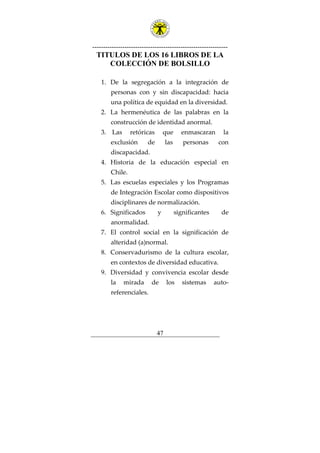 ---------------------------------------------------------------
47
TITULOS DE LOS 16 LIBROS DE LA
COLECCIÓN DE BOLSILLO
1. De la segregación a la integración de
personas con y sin discapacidad: hacia
una política de equidad en la diversidad.
2. La hermenéutica de las palabras en la
construcción de identidad anormal.
3. Las retóricas que enmascaran la
exclusión de las personas con
discapacidad.
4. Historia de la educación especial en
Chile.
5. Las escuelas especiales y los Programas
de Integración Escolar como dispositivos
disciplinares de normalización.
6. Significados y significantes de
anormalidad.
7. El control social en la significación de
alteridad (a)normal.
8. Conservadurismo de la cultura escolar,
en contextos de diversidad educativa.
9. Diversidad y convivencia escolar desde
la mirada de los sistemas auto-
referenciales.
 