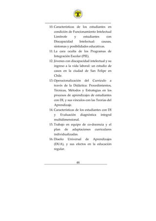 ---------------------------------------------------------------
48
10. Características de los estudiantes en
condición de Funcionamiento Intelectual
Limítrofe y estudiantes con
Discapacidad Intelectual: causas,
síntomas y posibilidades educativas.
11. La cara oculta de los Programas de
Integración Escolar (PIE).
12. Jóvenes con discapacidad intelectual y su
ingreso a la vida laboral: un estudio de
casos en la ciudad de San Felipe en
Chile.
13. Operacionalización del Currículo a
través de la Didáctica: Procedimientos,
Técnicas, Métodos y Estrategias en los
procesos de aprendizajes de estudiantes
con DI, y sus vínculos con las Teorías del
Aprendizaje.
14. Características de los estudiantes con DI
y Evaluación diagnóstica integral
multidimensional.
15. Trabajo en equipo de co-docencia y el
plan de adaptaciones curriculares
individualizadas.
16. Diseño Universal de Aprendizajes
(DUA), y sus efectos en la educación
regular.
 