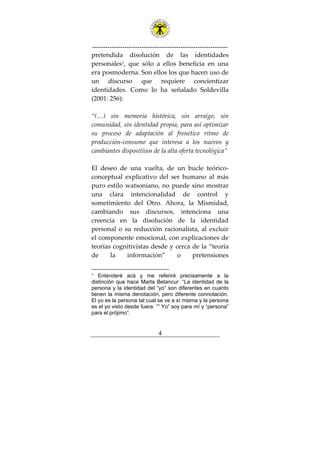 ---------------------------------------------------------------
4
pretendida disolución de las identidades
personales1
, que sólo a ellos beneficia en una
era posmoderna. Son ellos los que hacen uso de
un discurso que requiere concientizar
identidades. Como lo ha señalado Soldevilla
(2001: 256):
“(…) sin memoria histórica, sin arraigo, sin
comunidad, sin identidad propia, para así optimizar
su proceso de adaptación al frenético ritmo de
producción-consumo que interesa a los nuevos y
cambiantes dispositivos de la alta oferta tecnológica”
El deseo de una vuelta, de un bucle teórico-
conceptual explicativo del ser humano al más
puro estilo watsoniano, no puede sino mostrar
una clara intencionalidad de control y
sometimiento del Otro. Ahora, la Mismidad,
cambiando sus discursos, intenciona una
creencia en la disolución de la identidad
personal o su reducción racionalista, al excluir
el componente emocional, con explicaciones de
teorías cognitivistas desde y cerca de la “teoría
de la información” o pretensiones
1 Entenderé acá y me referiré precisamente a la
distinción que hace Marta Betancur: “La identidad de la
persona y la identidad del “yo” son diferentes en cuanto
tienen la misma denotación, pero diferente connotación.
El yo es la persona tal cual se ve a sí misma y la persona
es el yo visto desde fuera. “” Yo” soy para mí y “persona”
para el prójimo”.
 