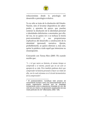 ---------------------------------------------------------------
5
reduccionistas desde la psicología del
desarrollo o psicología evolutiva.
Ya no sólo se trata de la disolución del Estado-
Nación, sino el levantar dispositivos de saber-
poder, y aparatos de apoyo, que puedan
sostener la disolución de la identidad personal
o identidades deficitarias o anormales; por ello,
tal vez, no se quiera ver o se rechaza la teoría
post-racionalista2
y sus proposiciones
explicativas del desarrollo y construcción de la
identidad (personal) narrativa. Quizás,
probablemente, se quiera silenciar o, más aún,
quitar la palabra a todo aquél que intencione su
emancipación.
Concuerdo con Teresa Ríos (2005: 55) cuando
escribe que:
“(…) el que narra su historia, al mismo tiempo se
comprende a sí mismo, puesto que en ese acto se
apropia de su vida. Pero también podemos decir que
comprender la historia personal es hacer un relato de
ella, con lo cual entramos en el círculo hermenéutico
de la comprensión”.
2 El postracionalismo “constituye todo proceso de
conocimiento humano como una autocomprensión de la
propia organización personal que se despliega
circularmente entre la experiencia inmediata (el vivir del
vivir) de uno mismo y la apreciación (explicación) de ese
modo particular de vivir” (Manosalva, 2002: 128).
 