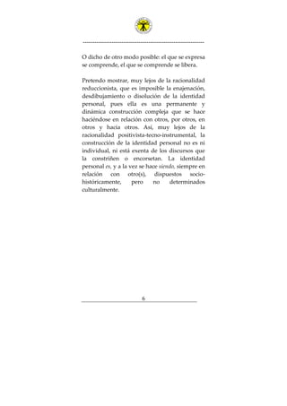 ---------------------------------------------------------------
6
O dicho de otro modo posible: el que se expresa
se comprende, el que se comprende se libera.
Pretendo mostrar, muy lejos de la racionalidad
reduccionista, que es imposible la enajenación,
desdibujamiento o disolución de la identidad
personal, pues ella es una permanente y
dinámica construcción compleja que se hace
haciéndose en relación con otros, por otros, en
otros y hacia otros. Así, muy lejos de la
racionalidad positivista-tecno-instrumental, la
construcción de la identidad personal no es ni
individual, ni está exenta de los discursos que
la constriñen o encorsetan. La identidad
personal es, y a la vez se hace siendo, siempre en
relación con otro(s), dispuestos socio-
históricamente, pero no determinados
culturalmente.
 