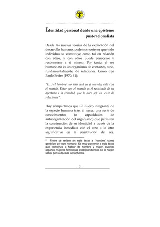 ---------------------------------------------------------------
7
Identidad personal desde una episteme
post-racionalista
Desde las nuevas teorías de la explicación del
desarrollo humano, podemos sostener que todo
individuo se constituye como tal en relación
con otros, y con otros puede conocerse y
reconocerse a sí mismo. Por tanto, el ser
humano no es un organismo de contactos, sino,
fundamentalmente, de relaciones. Como dijo
Paulo Freire (1970: 41):
“(…) el hombre3
no sólo está en el mundo, está con
el mundo. Estar con el mundo es el resultado de su
apertura a la realidad, que lo hace ser un ‘ente de
relaciones”.
Hoy compartimos que un nuevo integrante de
la especie humana trae, al nacer, una serie de
conocimientos (o capacidades de
autoorganización del organismo) que permiten
la construcción de su identidad a través de la
experiencia inmediata con el otro o lo otro
significativo en la constitución del ser.
3 Freire se refiere en este texto a “hombre” como
genérico de todo humano. Es muy posterior a este texto
que comienza a hablar de hombre y mujer, cuando
algunas mujeres feministas estadounidenses se lo hacen
saber por la década del ochenta.
 