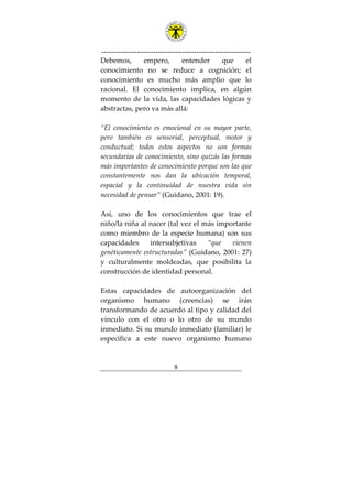 ---------------------------------------------------------------
8
Debemos, empero, entender que el
conocimiento no se reduce a cognición; el
conocimiento es mucho más amplio que lo
racional. El conocimiento implica, en algún
momento de la vida, las capacidades lógicas y
abstractas, pero va más allá:
“El conocimiento es emocional en su mayor parte,
pero también es sensorial, perceptual, motor y
conductual; todos estos aspectos no son formas
secundarias de conocimiento, sino quizás las formas
más importantes de conocimiento porque son las que
constantemente nos dan la ubicación temporal,
espacial y la continuidad de nuestra vida sin
necesidad de pensar” (Guidano, 2001: 19).
Así, uno de los conocimientos que trae el
niño/la niña al nacer (tal vez el más importante
como miembro de la especie humana) son sus
capacidades intersubjetivas “que vienen
genéticamente estructuradas” (Guidano, 2001: 27)
y culturalmente moldeadas, que posibilita la
construcción de identidad personal.
Estas capacidades de autoorganización del
organismo humano (creencias) se irán
transformando de acuerdo al tipo y calidad del
vínculo con el otro o lo otro de su mundo
inmediato. Si su mundo inmediato (familiar) le
especifica a este nuevo organismo humano
 
