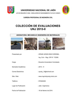 UNIVERSIDAD NACIONAL DE JAÉN
LEY DE CREACIÓN N° 29304 – RESOLUCIÓN DE FUNCIONAMIENTO N° 647-2011-CONAFU
CARRERA PROFESIONAL DE INGENIERÍA CIVIL
COLECCIÓN DE EVALUACIONES
UNJ 2015-II
ASIGNATURA: MECANICA E INGENIERIA DE MATERIALES
Presentado por : CÉSAR JESÚS DÍAZ CORONEL
Ing. Civil – Reg. CIP N° 172559
Cargo : Docente Universitario Contratado
Semestre Académico : 2015 – II
Correo Electrónico : cjcody_16@hotmail.com
Sitio Web : www.ingcivilcjcody.jimdo.com
Teléfono : 975404458
Lugar de Publicación : Jaén, Cajamarca
Fecha de Publicación : 18 de febrero de 2016
 