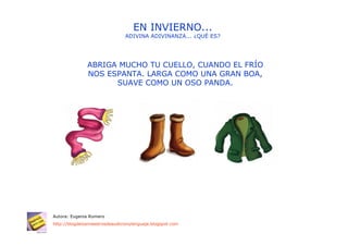 EN INVIERNO...
                                ADIVINA ADIVINANZA... ¿QUÉ ES?




               ABRIGA MUCHO TU CUELLO, CUANDO EL FRÍO
               NOS ESPANTA. LARGA COMO UNA GRAN BOA,
                     SUAVE COMO UN OSO PANDA.




Autora: Eugenia Romero
http://blogdelosmaestrosdeaudicionylenguaje.blogspot.com
 