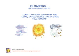EN INVIERNO...
                                ADIVINA ADIVINANZA... ¿QUÉ ES?




                   COMO EL ALGODÓN, SUELO EN EL AIRE
                 FLOTAR, A VECES OTORGO LLUVIA Y OTRAS
                             SOLO HUMEDAD.




Autora: Eugenia Romero
http://blogdelosmaestrosdeaudicionylenguaje.blogspot.com
 
