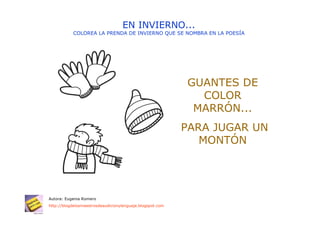 EN INVIERNO...
           COLOREA LA PRENDA DE INVIERNO QUE SE NOMBRA EN LA POESÍA




                                                           GUANTES DE
                                                             COLOR
                                                            MARRÓN...
                                                           PARA JUGAR UN
                                                              MONTÓN




Autora: Eugenia Romero
http://blogdelosmaestrosdeaudicionylenguaje.blogspot.com
 