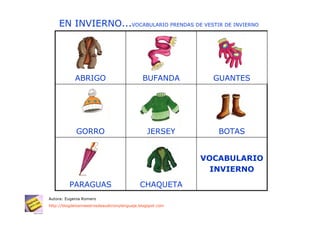 EN INVIERNO...VOCABULARIO PRENDAS DE VESTIR DE INVIERNO




            ABRIGO                           BUFANDA         GUANTES




             GORRO                             JERSEY         BOTAS


                                                           VOCABULARIO
                                                             INVIERNO

          PARAGUAS                          CHAQUETA
Autora: Eugenia Romero
http://blogdelosmaestrosdeaudicionylenguaje.blogspot.com
 