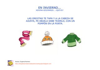 EN INVIERNO...
                                ADIVINA ADIVINANZA... ¿QUÉ ES?




                 LAS OREJITAS TE TAPA Y A LA CABEZA SE
                AJUSTA, MI ABUELA SABE TEJERLO, CON UN
                         POMPÓN EN LA PUNTA.




Autora: Eugenia Romero
http://blogdelosmaestrosdeaudicionylenguaje.blogspot.com
 
