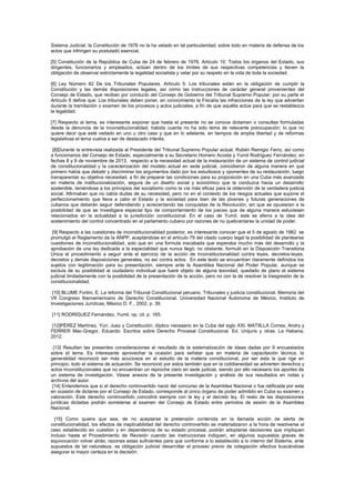 Sistema Judicial, la Constitución de 1976 no la ha vetado en tal particularidad; sobre todo en materia de defensa de los
actos que infringen su postulado esencial.
[5] Constitución de la República de Cuba de 24 de febrero de 1976. Artículo 10: Todos los órganos del Estado, sus
dirigentes, funcionarios y empleados, actúan dentro de los límites de sus respectivas competencias y tienen la
obligación de observar estrictamente la legalidad socialista y velar por su respeto en la vida de toda la sociedad.
[6] Ley Número 82 De los Tribunales Populares. Artículo 5: Los tribunales están en la obligación de cumplir la
Constitución y las demás disposiciones legales, así como las instrucciones de carácter general provenientes del
Consejo de Estado, que reciban por conducto del Consejo de Gobierno del Tribunal Supremo Popular; por su parte el
Artículo 6 define que: Los tribunales deben poner, en conocimiento la Fiscalía las infracciones de la ley que adviertan
durante la tramitación o examen de los procesos y actos judiciales, a fin de que aquélla actúe para que se restablezca
la legalidad.
[7] Respecto al tema, es interesante exponer que hasta el presente no se conoce dictamen o consultas formuladas
desde la denuncia de la inconstitucionalidad, habida cuenta no ha sido tema de relevante preocupación; lo que no
quiere decir que esté vedado en uno u otro caso y que en lo adelante, en tiempos de amplia libertad y de reformas
legislativas el tema vuelva a ser de destacado interés.
[8]Durante la entrevista realizada al Presidente del Tribunal Supremo Popular actual, Rubén Remigio Ferro, así como
a funcionarios del Consejo de Estado, especialmente a su Secretario Homero Acosta y Yumil Rodríguez Fernández, en
fechas 8 y 9 de noviembre de 2013, respecto a la necesidad actual de la instauración de un sistema de control judicial
de constitucionalidad y la caracterización del modelo actual en sede judicial, coincidieron de alguna manera en que
primero había que debatir y discriminar los argumentos dado por los estudiosos y oponentes de su restauración, luego
transparentar su objetiva necesidad, a fin de preparar las condiciones para su proposición en una Cuba más avanzada
en materia de institucionalización, segura de un diseño social y económico que la conduzca hacia un desarrollo
sostenible, teniéndose a los principios del socialismo como la vía más eficaz para la obtención de la verdadera justicia
social. Afirmaban que no cabía dudas de su necesidad, pero no en el contexto de los riesgos actuales que supone el
perfeccionamiento que lleva a cabo el Estado y la sociedad para bien de las jóvenes y futuras generaciones de
cubanos que deberán seguir defendiendo y acrecentando las conquistas de la Revolución, sin que se opusieran a la
posibilidad de que se investigara especial tipo de comportamiento de los jueces que de alguna manera estuviesen
relacionados en la actualidad a la jurisdicción constitucional. En el caso de Yumil, este se aferra a la idea del
sostenimiento del control concentrado en el parlamento cubano por razones de no quebrantarse la unidad de poder.
[9] Respecto a las cuestiones de inconstitucionalidad posterior, es interesante conocer que el 5 de agosto de 1982 se
promulgó el Reglamento de la ANPP, aceptándose en el artículo 79 del citado cuerpo legal la posibilidad de plantearse
cuestiones de inconstitucionalidad, solo que en una formula inacabada que esperaba mucho más del desarrollo y la
aprobación de una ley dedicada a la especialidad que nunca llegó; no obstante, formuló en la Disposición Transitoria
Única el procedimiento a seguir ante el ejercicio de la acción de inconstitucionalidad contra leyes, decretos-leyes,
decretos y demás disposiciones generales, no así contra actos. En este texto se encuentran claramente definidos los
sujetos con legitimación para su presentación, siempre ante la Asamblea Nacional del Poder Popular, aunque se
excluía de su posibilidad al ciudadano individual que fuere objeto de alguna lesividad, quedado de plano el sistema
judicial limitadamente con la posibilidad de la presentación de la acción, pero no con la de resolver la trasgresión de la
constitucionalidad.
[10] BLUME Fortini, E. La reforma del Tribunal Constitucional peruano. Tribunales y justicia constitucional. Memoria del
VII Congreso Iberoamericano de Derecho Constitucional. Universidad Nacional Autónoma de México, Instituto de
Investigaciones Jurídicas, México D. F., 2002, p. 39.
[11] RODRÍGUEZ Fernández, Yumil. op. cit. p. 165.
[12]PÉREZ Martínez, Yuri. Juez y Constitución; díptico necesario en la Cuba del siglo XXI. MATIILLA Correa, Andry y
FERRER Mac-Gregor, Eduardo: Escritos sobre Derecho Procesal Constitucional. Ed. Unijuris y otras. La Habana,
2012.
[13] Resultan las presentes consideraciones el resultado de la sistematización de ideas dadas por 9 encuestados
sobre el tema. Es interesante aprovechar la ocasión para señalar que en materia de capacitación técnica, la
generalidad reconoció ser más acuciosos en el estudio de la materia constitucional, por ser esta la que rige en
principio, todo el sistema de actuación. Se reconoció por estos también que en la cotidianeidad se advierten derechos y
actos inconstitucionales que no encuentran un reproche claro en sede judicial, siendo por ello necesario los aportes de
un sistema de investigación. Véase anexos de la presente investigación y análisis de sus resultados en notas y
archivos del autor.
[14] Entendemos que si el derecho controvertido nació del concurso de la Asamblea Nacional o fue ratificada por esta
en ocasión de dictarse por el Consejo de Estado, corresponde al único órgano de poder admitido en Cuba su examen y
valoración. Este derecho controvertido coincidirá siempre con la ley y el decreto ley. El resto de las disposiciones
jurídicas dictadas podrán someterse al examen del Consejo de Estado entre periodos de sesión de la Asamblea
Nacional.
[15] Como quiera que sea, de no aceptarse la pretensión contenida en la llamada acción de alerta de
constitucionalidad, los efectos de inaplicabilidad del derecho controvertido se materializaron a la hora de resolverse el
caso establecido en cuestión y en dependencia de su estado procesal, podrán adoptarse decisiones que impliquen
incluso hasta el Procedimiento de Revisión cuando las instrucciones indiquen, en algunos supuestos graves de
equivocación volver atrás, razones estas suficientes para que conforme a lo establecido a lo interno del Sistema, ante
supuestos de tal naturaleza, es obligación judicial desarrollar el proceso previo de colegiación efectiva buscándose
asegurar la mayor certeza en la decisión.
 