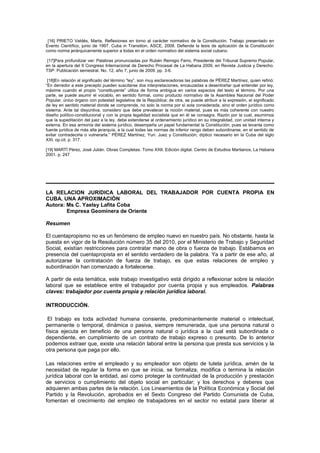 [16] PRIETO Valdés, Marta. Reflexiones en torno al carácter normativo de la Constitución. Trabajo presentado en
Evento Científico, junio de 1997. Cuba in Transition, ASCE, 2008. Defiende la tesis de aplicación de la Constitución
como norma jerárquicamente superior a todas en el orden normativo del sistema social cubano.
[17]Para profundizar ver: Palabras pronunciadas por Rubén Remigio Ferro, Presidente del Tribunal Supremo Popular,
en la apertura del II Congreso Internacional de Derecho Procesal de La Habana 2009, en Revista Justicia y Derecho.
TSP. Publicación semestral. No. 12, año 7, junio de 2009. pp. 3-6.
[18]En relación al significado del término “ley”, son muy esclarecedoras las palabras de PÉREZ Martínez, quien refirió:
“En derredor a este precepto pueden suscitarse dos interpretaciones, encauzadas a desentrañar qué entender por ley,
máxime cuando el propio “constituyente” utiliza de forma ambigua en varios espacios del texto el término. Por una
parte, se puede asumir el vocablo, en sentido formal, como producto normativo de la Asamblea Nacional del Poder
Popular, único órgano con potestad legislativa de la República; de otra, se puede atribuir a la expresión, el significado
de ley en sentido material donde se comprende, no solo la norma por sí sola considerada, sino el orden jurídico como
sistema. Ante tal disyuntiva, considero que debe prevalecer la noción material, pues es más coherente con nuestro
diseño político-constitucional y con la propia legalidad socialista que en él se consagra. Razón por la cual, asumimos
que la supeditación del juez a la ley, debe extenderse al ordenamiento jurídico en su integralidad, con unidad interna y
externa. En esa armonía del sistema jurídico, desempeña un papel fundamental la Constitución, pues se levanta como
fuente jurídica de más alta jerarquía, a la cual todas las normas de inferior rango deben subordinarse, en el sentido de
evitar contradecirla o vulnerarla.” PÉREZ Martínez, Yuri. Juez y Constitución; díptico necesario en la Cuba del siglo
XXI. op.cit. p. 317.
[19] MARTÍ Pérez, José Julián. Obras Completas. Tomo XXII. Edición digital. Centro de Estudios Martianos, La Habana
2001. p. 247
LA RELACION JURIDICA LABORAL DEL TRABAJADOR POR CUENTA PROPIA EN
CUBA. UNA APROXIMACIÓN
Autora: Ms C. Yaelsy Lafita Coba
Empresa Geominera de Oriente
Resumen
El cuentapropismo no es un fenómeno de empleo nuevo en nuestro país. No obstante, hasta la
puesta en vigor de la Resolución número 35 del 2010, por el Ministerio de Trabajo y Seguridad
Social, existían restricciones para contratar mano de obra o fuerza de trabajo. Estábamos en
presencia del cuentapropista en el sentido verdadero de la palabra. Ya a partir de ese año, al
autorizarse la contratación de fuerza de trabajo, es que estas relaciones de empleo y
subordinación han comenzado a fortalecerse.
A partir de esta temática, este trabajo investigativo está dirigido a reflexionar sobre la relación
laboral que se establece entre el trabajador por cuenta propia y sus empleados. Palabras
claves: trabajador por cuenta propia y relación jurídica laboral.
INTRODUCCIÓN.
El trabajo es toda actividad humana consiente, predominantemente material o intelectual,
permanente o temporal, dinámica o pasiva, siempre remunerada, que una persona natural o
física ejecuta en beneficio de una persona natural o jurídica a la cual está subordinada o
dependiente, en cumplimiento de un contrato de trabajo expreso o presunto. De lo anterior
podemos extraer que, existe una relación laboral entre la persona que presta sus servicios y la
otra persona que paga por ello.
Las relaciones entre el empleado y su empleador son objeto de tutela jurídica, amén de la
necesidad de regular la forma en que se inicia, se formaliza, modifica o termina la relación
jurídica laboral con la entidad, así como proteger la continuidad de la producción y prestación
de servicios o cumplimiento del objeto social en particular; y los derechos y deberes que
adquieren ambas partes de la relación. Los Lineamientos de la Política Económica y Social del
Partido y la Revolución, aprobados en el Sexto Congreso del Partido Comunista de Cuba,
fomentan el crecimiento del empleo de trabajadores en el sector no estatal para liberar al
 