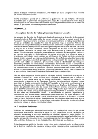 Estado de cargas económicas innecesarias, una medida que busca una gestión más eficiente
del modelo económico cubano.
Mucha expectativa generó en la población la publicación de las múltiples actividades
autorizadas para el ejercicio del trabajo por cuenta propia. No se puede obviar el hecho de que
en la mayoría de las actividades autorizadas en el país se permite la contratación de fuerza de
trabajo, lo que supone otra fuente significativa de empleo.
DESARROLLO
1. Concepto de Derecho del Trabajo y Sistema de Relaciones Laborales
La aparición del Derecho del Trabajo está ligada al nacimiento y desarrollo de la sociedad
industrial moderna. Sólo cabe hablar de normas jurídicas relativas al trabajo a partir de la
Revolución Industrial, momento en el cual cambian sustancialmente el modo y las condiciones
en las que el trabajo se prestaba. Con esto no queremos negar la existencia histórica de
relaciones de trabajo observadas por el Derecho con anterioridad. Simplemente ponemos de
relieve que la forma de organización productiva generada por la Revolución Industrial fue nueva
y singular en la Europa occidental, ámbito geográfico en el cual se dan las primeras
explotaciones capitalistas, el trabajo libre y una especialización y ordenación racional del
trabajo. Con ello quedaron puestas las bases del trabajo asalariado. En la actualidad, y aún con
los cambios provocados por la introducción de nuevas tecnologías y su influencia sobre la
organización del trabajo, puede decirse que el Derecho del Trabajo continúa cumpliendo
aquella función principal, que no única, de la integración del conflicto estructural del sistema de
producción capitalista, sustentado principalmente en la prestación del trabajo asalariado. El
Derecho del Trabajo se construye, precisamente, desde la identificación del trabajador
asalariado y el trabajo por cuenta ajena y subordinado o dependiente, cuando se comprueba la
insuficiencia de las normas comunes para regular unas nuevas relaciones jurídicas emergentes
del también nuevo modelo de producción capitalista. Al constatarse estos nuevos centros de
imputación normativa se perfila la relación individual y colectiva de trabajo, base primigenia de
la autonomía del Derecho del Trabajo y del Sistema de Relaciones Laborales.
Esto es: aquel conjunto de normas jurídicas de origen estatal y convencional que regulan la
Relación Individual de Trabajo surgida entre trabajador y empresario por la prestación
voluntaria y por cuenta ajena de un trabajo remunerado y realizado en situación de
subordinación o dependencia; las Relaciones Colectivas de ordenación de intereses; y otras
que sitúan al Estado como sujeto vinculado al Trabajador y Empresario en el nacimiento y
desarrollo de Relaciones de Intervención Administrativa, de Empleo y de Protección Social.
Límites de aplicación del derecho del trabajo En la definición anterior, ampliamente admitida
por la doctrina iuslaboralista, se recogen las notas configuradoras que delimitan la aplicación
del Derecho del Trabajo, presupuestos imprescindibles para afirmar la existencia y autonomía
de esta rama del ordenamiento jurídico. La voluntariedad, la ajenidad, dependencia y
remuneración son, de este modo, presupuestos predicables tanto del sujeto trabajador, del
objeto trabajo, como de la relación que se establece entre trabajador y empleador. En otras
palabras, tanto da hablar de trabajo dependiente que de trabajador dependiente que de una
relación de dependencia cuando es para hacer referencia a la relación jurídico-laboral por
excelencia, esto es, la relación individual de trabajo.
A) El significado de Ajenidad
El trabajo por cuenta ajena se contrapone al trabajo por cuenta propia; distinción que resulta
fundamental a la hora de determinar la aplicación o no de la norma laboral. La doctrina ha
intentado aproximarse al concepto específico de ajenidad elaborando varias teorías. En
cualquier caso, el análisis de las diversas construcciones doctrinales sobre la ajenidad deja ver
que las teorías más relevantes no son incompatibles entre sí en la medida en que cada una de
ellas se limita a destacar uno de los efectos jurídicos del trabajo por cuenta ajena.
Entre ellas destaca aquí la de: Ajenidad en los frutos: según esta teoría, quizá la más aceptada
por la doctrina, «los frutos del trabajo se atribuyen inicial y directamente a persona distinta de
 
