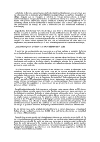 La Cátedra de Derecho Laboral cubano define la relación jurídica laboral, como el vínculo que
se establece entre un trabajador y la entidad laboral, según el cual una parte (el trabajador), se
obliga, después que se incorpora al colectivo de trabajo correspondiente, a realizar
determinado tipo de trabajo subordinándose al orden laboral interno de la entidad, en tanto que
la otra parte (entidad laboral) está obligada a retribuirle su trabajo en correspondencia con su
cantidad y calidad, a crearle condiciones de trabajo favorables para su salud y para lograr una
alta productividad del trabajo; así como a interesarse por sus necesidades materiales y
culturales[1].
Según Eulalia de la Caridad Viamontes Guilbeux, para definir la relación jurídica laboral debe
tenerse en cuenta la esencia generalizadora de esta institución básica en medio del nuevo
entorno económico del país, considerando como tal, aquella relación social que vincula
jurídicamente dentro de la actividad de trabajo, ya sea de producción o de servicios, a un
individuo que debe realizar una labor específica dentro de una estructura organizativa dada con
arreglo a un orden interno impuesto por esta, con la administración de dicha estructura
organizativa, la que debe retribuirle por la labor realizada y respetar sus derechos laborales[2].
Los cuentapropistas aparecen en el futuro económico de Cuba
El sector de los cuentapropistas es muy amplio y en el cual participa la población de forma
generalizada al solucionar una parte de ese trabajo las demandas acumuladas de la población.
En Cuba el trabajo por cuenta propia siempre existió, pero es sólo en las últimas décadas que
tiene mayor apertura, debido entre otras causas, a la crisis económica agudizada en los 90, la
insuficiencia del surtido de la oferta estatal a la población, además de la incapacidad de
generar nuevos empleos y las medidas tomadas, entre ellas la ampliación de las actividades
por cuenta propia en la isla.
Los cuentapropistas son solo un segmento de los trabajadores privados y constituyen en la
actualidad una fuente de empleo para unos y una vía de ingresos adicionales para otros,
reportando en la mayoría de las actividades beneficios a la sociedad al satisfacer necesidades
acumuladas de la población. La ampliación del trabajo por cuenta propia en Cuba se da a partir
del Decreto Ley 141 del 93 y en la Resolución Conjunta No.1 "Sobre el ejercicio por Cuenta
Propia", que define 157 actividades posibles a ejercer, las personas autorizadas para ello y las
cuotas mínimas mensuales de tributo al Estado. Los cuentapropistas en Cuba representan más
del 4% del total de ocupados en la economía, en los que predomina el sexo masculino y las
personas adultas y ancianas.
Su calificación dista mucho de lo que ocurre en América Latina ya que más de un 50% tienen
enseñanza básica o media superior terminada. También se observa un ligero crecimiento en
los trabajadores estatales dedicados a estas actividades, utilizándolas como nueva vía para
incrementar sus ingresos. El cuentapropismo como dijimos anteriormente no es un fenómeno
de empleo nuevo en nuestro país. No obstante, hasta la puesta en vigor de la Resolución
número 35 del 2010, por el Ministerio de Trabajo y Seguridad Social, existían restricciones para
contratar mano de obra o fuerza de trabajo. Estábamos en presencia del cuentapropista en el
sentido verdadero de la palabra. Ya a partir de ese año, al autorizarse la contratación de fuerza
de trabajo, es que estas relaciones de empleo y subordinación han comenzado a fortalecerse.
En los últimos meses se ha ampliado considerablemente el número de personas vinculadas al
trabajo privado -hasta el momento, más de 390 mil-, a partir de la extensión de esa modalidad
de empleo a 180 actividades.
Destacándose en este sentido los trabajadores contratados que ascienden a mas de 62 mil. Es
ya inminente la expansión del ya irreversible trabajo por cuenta propia y las potencialidades del
cooperativismo más allá del sector agrícola, que comenzará a aplicarse experimentalmente
fuera del sector agropecuario. Se muestra que las fórmulas no estatales de gestión pueden
fomentar avances sustanciales en la economía y el socialismo cubanos. De ahí la necesidad de
proteger a los trabajadores que intervienen en la relación laboral que se ponen de manifiesto en
varias de las actividades autorizadas
 