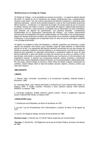 Modificaciones en el Código de Trabajo
El Código de Trabajo —en la actualidad en proceso de revisión— no regula la relación laboral
del sector no estatal de ahí la importancia de realizar modificaciones que, necesariamente,
incluyan a este sector. Hoy día muchos operadores del Derecho cuestionan si realmente estas
relaciones laborales —que de hecho siempre existieron y solo se han incrementado durante los
últimos tiempos— constituyen o no relaciones de empleo. No queda dudas de que en el sector
no estatal, siempre que exista un dueño, o responsable del negocio o determinada actividad de
producción y servicios y otras personas contratadas para el desempeño de esas actividades,
está presente una relación de subordinación. Los derechos laborales —considerados
fundamentales por la Organización Internacional del Trabajo— que nuestro ordenamiento
refrenda para los trabajadores del sector estatal también son inherentes a los cuentapropistas,
dígase por ejemplo el derecho al salario (de conformidad con la cantidad y calidad del trabajo),
al descanso, a ser protegidos por la seguridad social, en caso de que se sufra algún accidente
o se contraiga enfermedad.
El objetivo es proteger la salud del trabajador y, además, garantizar que descanse y pueda
reponer sus energías, tanto físicas como mentales, luego de haber laborado un determinado
período en el año. Los operadores del Derecho estamos convencidos de que este proceso de
cambio es necesario, obedece a razones objetivas y, en consecuencia, nos impone un esfuerzo
adicional para garantizar un adecuado conocimiento y preparación desde el punto de vista
técnico-profesional, a partir del estudio de todas las normas que se ponen en práctica. Dicho
sea de paso, está siendo un asunto bastante dinámico que nos impone un ritmo de estudio y de
preparación superior. A quienes nos corresponda asesorar, ofrecer consultas y representar
jurídicamente a estos trabajadores debemos hacerlo con la profesionalidad y calidad adecuada.
Por otra parte, quienes tengan la honrosa y difícil misión de decidir cualquier reclamación de
conflictos, deben trabajar sobre la base del análisis racional, objetivo y técnico- jurídico que
cada caso requiera.
BIBLIOGRAFÍA
LIBROS:
1. Álvarez Tabío, Fernando: Comentarios a la Constitución Socialista, Editorial Pueblo y
Educación, 1988.
23. Fernández Bulté, Julio: Historia del Estado y el Derecho en Cuba, Editorial Félix Varela, La
Habana, 2004. 4. Guillén Landrián, Francisco y otros: Derecho Laboral. Parte General,
ENSPES, La Habana, 1985.
5. Viamontes Guilbeaux, Eulalia: Derecho Laboral Cubano. Teoría y Legislación, segunda
edición, Editorial Félix Varela, La Habana, 2007
LEGISLACIÓN Leyes:
1. Constitución de la República, de fecha 24 de febrero de 1976.
2. Ley No.7 Ley de Procedimiento Civil, Administrativo y Laboral, de fecha 19 de agosto de
1977.
3. Ley No. 49 Código de trabajo, de fecha 24 de diciembre de 1984.
Decretos-Leyes: 4. Decreto Ley 141 del 93 "Sobre el ejercicio por Cuenta Propia"
Decretos: 5. Decreto No. 139 Reglamento de la ley de la Salud Pública, de fecha 4 de febrero
de 1988.
 