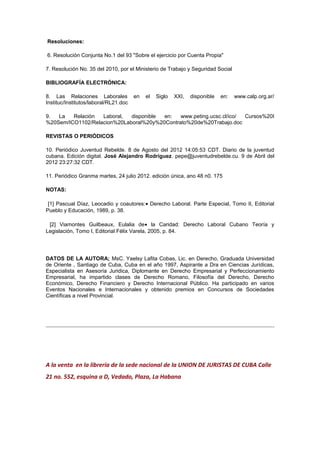 Resoluciones:
6. Resolución Conjunta No.1 del 93 "Sobre el ejercicio por Cuenta Propia"
7. Resolución No. 35 del 2010, por el Ministerio de Trabajo y Seguridad Social
BIBLIOGRAFÍA ELECTRÓNICA:
8. Las Relaciones Laborales en el Siglo XXI, disponible en: www.calp.org.ar/
Instituc/Institutos/laboral/RL21.doc
9. La Relación Laboral, disponible en: www.peting.ucsc.cl/ico/ Cursos%20I
%20Sem/ICO1102/Relacion%20Laboral%20y%20Contrato%20de%20Trabajo.doc
REVISTAS O PERIÓDICOS
10. Periódico Juventud Rebelde. 8 de Agosto del 2012 14:05:53 CDT. Diario de la juventud
cubana. Edición digital. José Alejandro Rodríguez. pepe@juventudrebelde.cu. 9 de Abril del
2012 23:27:32 CDT.
11. Periódico Granma martes, 24 julio 2012. edición única, ano 48 n0. 175
NOTAS:
[1] Pascual Díaz, Leocadio y coautores:• Derecho Laboral. Parte Especial, Tomo II, Editorial
Pueblo y Educación, 1989, p. 38.
[2] Viamontes Guilbeaux, Eulalia de• la Caridad: Derecho Laboral Cubano Teoría y
Legislación, Tomo I, Editorial Félix Varela, 2005, p. 84.
DATOS DE LA AUTORA; MsC. Yaelsy Lafita Cobas, Lic. en Derecho, Graduada Universidad
de Oriente , Santiago de Cuba, Cuba en el año 1997, Aspirante a Dra en Ciencias Jurídicas,
Especialista en Asesoría Juridica, Diplomante en Derecho Empresarial y Perfeccionamiento
Empresarial, ha impartido clases de Derecho Romano, Filosofía del Derecho, Derecho
Económico, Derecho Financiero y Derecho Internacional Público. Ha participado en varios
Eventos Nacionales e Internacionales y obtenido premios en Concursos de Sociedades
Científicas a nivel Provincial.
A la venta en la librería de la sede nacional de la UNION DE JURISTAS DE CUBA Calle
21 no. 552, esquina a D, Vedado, Plaza, La Habana
 
