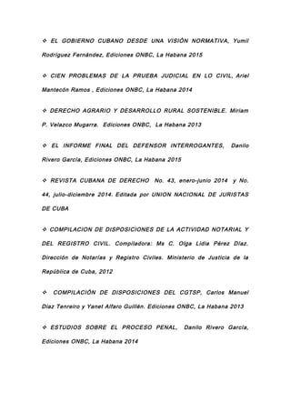  EL GOBIERNO CUBANO DESDE UNA VISIÓN NORMATIVA, Yumil
Rodríguez Fernández, Ediciones ONBC, La Habana 2015
 CIEN PROBLEMAS DE LA PRUEBA JUDICIAL EN LO CIVIL, Ariel
Mantecón Ramos , Ediciones ONBC, La Habana 2014
 DERECHO AGRARIO Y DESARROLLO RURAL SOSTENIBLE. Miriam
P. Velazco Mugarra. Ediciones ONBC, La Habana 2013
 EL INFORME FINAL DEL DEFENSOR INTERROGANTES, Danilo
Rivero García, Ediciones ONBC, La Habana 2015
 REVISTA CUBANA DE DERECHO No. 43, enero-junio 2014 y No.
44, julio-diciembre 2014. Editada por UNION NACIONAL DE JURISTAS
DE CUBA
 COMPILACION DE DISPOSICIONES DE LA ACTIVIDAD NOTARIAL Y
DEL REGISTRO CIVIL. Compiladora: Ms C. Olga Lidia Pérez Díaz.
Dirección de Notarías y Registro Civiles. Ministerio de Justicia de la
República de Cuba, 2012
 COMPILACIÓN DE DISPOSICIONES DEL CGTSP, Carlos Manuel
Diaz Tenreiro y Yanet Alfaro Guillén. Ediciones ONBC, La Habana 2013
 ESTUDIOS SOBRE EL PROCESO PENAL, Danilo Rivero García,
Ediciones ONBC, La Habana 2014
 