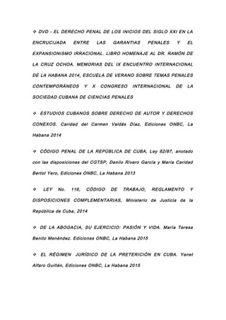  DVD - EL DERECHO PENAL DE LOS INICIOS DEL SIGLO XXI EN LA
ENCRUCIJADA ENTRE LAS GARANTIAS PENALES Y EL
EXPANSIONISMO IRRACIONAL. LIBRO HOMENAJE AL DR. RAMÓN DE
LA CRUZ OCHOA. MEMORIAS DEL IX ENCUENTRO INTERNACIONAL
DE LA HABANA 2014, ESCUELA DE VERANO SOBRE TEMAS PENALES
CONTEMPORÁNEOS Y X CONGRESO INTERNACIONAL DE LA
SOCIEDAD CUBANA DE CIENCIAS PENALES
 ESTUDIOS CUBANOS SOBRE DERECHO DE AUTOR Y DERECHOS
CONEXOS. Caridad del Carmen Valdés Díaz, Ediciones ONBC, La
Habana 2014
 CÓDIGO PENAL DE LA REPÚBLICA DE CUBA, Ley 62/87, anotado
con las disposiciones del CGTSP, Danilo Rivero García y María Caridad
Bertot Yero, Ediciones ONBC, La Habana 2013
 LEY No. 116, CÓDIGO DE TRABAJO, REGLAMENTO Y
DISPOSICIONES COMPLEMENTARIAS, Ministerio de Justicia de la
República de Cuba, 2014
 DE LA ABOGACIA, SU EJERCICIO: PASIÓN Y VIDA. María Teresa
Benito Menéndez. Ediciones ONBC, La Habana 2015
 EL RÉGIMEN JURÍDICO DE LA PRETERICIÓN EN CUBA. Yanet
Alfaro Guillén, Ediciones ONBC, La Habana 2015
 