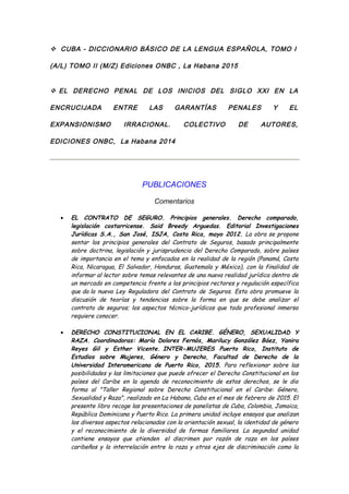  CUBA - DICCIONARIO BÁSICO DE LA LENGUA ESPAÑOLA, TOMO I
(A/L) TOMO II (M/Z) Ediciones ONBC , La Habana 2015
 EL DERECHO PENAL DE LOS INICIOS DEL SIGLO XXI EN LA
ENCRUCIJADA ENTRE LAS GARANTÍAS PENALES Y EL
EXPANSIONISMO IRRACIONAL. COLECTIVO DE AUTORES,
EDICIONES ONBC, La Habana 2014
PUBLICACIONES
Comentarios
• EL CONTRATO DE SEGURO. Principios generales. Derecho comparado,
legislación costarricense. Said Breedy Arguedas. Editorial Investigaciones
Jurídicas S.A., San José, ISJA, Costa Rica, mayo 2012. La obra se propone
sentar los principios generales del Contrato de Seguros, basado principalmente
sobre doctrina, legislación y jurisprudencia del Derecho Comparado, sobre países
de importancia en el tema y enfocados en la realidad de la región (Panamá, Costa
Rica, Nicaragua, El Salvador, Honduras, Guatemala y México), con la finalidad de
informar al lector sobre temas relevantes de una nueva realidad jurídica dentro de
un mercado en competencia frente a los principios rectores y regulación específica
que da la nueva Ley Reguladora del Contrato de Seguros. Esta obra promueve la
discusión de teorías y tendencias sobre la forma en que se debe analizar el
contrato de seguros; los aspectos técnico-jurídicos que todo profesional inmerso
requiere conocer.
• DERECHO CONSTITUCIONAL EN EL CARIBE. GÉNERO, SEXUALIDAD Y
RAZA. Coordinadoras: María Dolores Fernós, Marilucy González Báez, Yanira
Reyes Gil y Esther Vicente. INTER-MUJERES Puerto Rico, Instituto de
Estudios sobre Mujeres, Género y Derecho, Facultad de Derecho de la
Universidad Interamericana de Puerto Rico, 2015. Para reflexionar sobre las
posibilidades y las limitaciones que puede ofrecer el Derecho Constitucional en los
países del Caribe en la agenda de reconocimiento de estos derechos, se le dio
forma al "Taller Regional sobre Derecho Constitucional en el Caribe: Género,
Sexualidad y Raza", realizado en La Habana, Cuba en el mes de febrero de 2015. El
presente libro recoge las presentaciones de panelistas de Cuba, Colombia, Jamaica,
República Dominicana y Puerto Rico. La primera unidad incluye ensayos que analizan
los diversos aspectos relacionados con la orientación sexual, la identidad de género
y el reconocimiento de la diversidad de formas familiares. La segundad unidad
contiene ensayos que atienden el discrimen por razón de raza en los países
caribeños y la interrelación entre la raza y otros ejes de discriminación como la
 