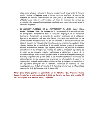 clase social, el sexo y el género. Con una perspectiva de integración, la tercera
unidad contiene reflexiones sobre el futuro de estas temáticas. Se analizan los
sistemas de derecho constitucional de cada país y los esquemas de análisis
utilizados para resolver controversias, así como se comparan las formas de
protección a los grupos discriminados por razón de sexo, raza, orientación sexual e
identidad de género.
• EL RÉGIMEN JURÍDICO DE LA PRETERICIÓN EN CUBA. Yanet Alfaro
Guillén. Ediciones ONBC, La Habana 2015. La autonomía de la sucesión forzosa
es presupuesto indispensable para el adecuado despliegue de la protección
legitimaria. Actualmente la demanda del carácter asistencial de la obligación
legitimaria va ganando cada vez más fuerza y las reformas legislativas de las
últimas décadas se van haciendo eco. En ese contexto, la debida ubicación de esta
clase de sucesión mortis causa es primordial para una consecuente regulación de su
régimen jurídico. La preterición es la institución jurídica propia de la sucesión
forzosa de naturaleza romana, cuyo régimen jurídico ha de procurar la armónica
coexistencia de los principios de libertad de testar y protección legitimaria. La
previsión de su concepto, efectos preliminares y definitivos a partir de la
autonomía del tipo de sucesión al que pertenece, le permite desempeñar una mejor
función y dispensar una óptima tutela a los derechos legitimarios lesionados. La
sistematización de los presupuestos anteriores con el propósito de revertir la
desventajosa situación jurídica del preterido de Cuba, y equiparar su condición a la
del legitimario protegido por el testador, constituye el resultado de esta
investigación como tributo al rescate de la función protectora de la intangibilidad
cuantitativa de la legítima que tiene la preterición.
Nota: Estos títulos podrán ser consultados en la Biblioteca "Dr. Francisco Varona
Duque Estrada" en la sede nacional de la Unión de Juristas de Cuba, sita en Calle 21
No. 552 esquina a D, Vedado, Plaza, La Habana
 