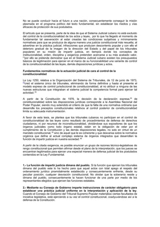 No se puede conducir hacia el futuro a una nación, consecuentemente conseguir la misión
plasmada en el programa político del texto fundamental, sin establecer los medios y vías
eficaces de protección de sus postulados.
El artículo que se presenta, parte de la idea de que el Sistema Judicial cubano no está excluido
del control de la constitucionalidad de los actos y leyes, por lo que ha llegado el momento de
fundamentar tal aseveración al estar creadas las condiciones subjetivas y mínimamente
normativas para que se produzca de alguna manera una justicia constitucional más resuelta, al
advertirse en la práctica judicial, infracciones que producen descontento popular y con ello el
deterioro gradual de la imagen de la dirección del Estado y del papel de los tribunales
populares en su misión de impartir justicia, en tiempos donde los conceptos de
institucionalidad, orden, disciplina y exigencia pretenden acercarse a su más acabado valor,
[1]
por ello se pretende demostrar que en el Sistema Judicial cubano existen los presupuestos
básicos de legitimación para ejercer en el marco de su funcionabilidad una variante de control
de la constitucionalidad de las leyes, demás disposiciones jurídicas y actos.
Fundamentos normativos de la actuación judicial de cara al control de la
constitucionalidad
La Ley 1250, relativa a la Organización del Sistema de Tribunales, de 12 de junio de 1973,
[2]
creó el sistema único de tribunales, eliminando de forma definitiva y hasta el presente el
modelo expreso de control jurisdiccional de constitucionalidad, al no atribuir a ninguna de las
nuevas estructuras que integraban el sistema judicial la competencia formal para ejercer tal
actividad. [3]
A partir de la Constitución de 1976, la decisión de la declaración expresa,[4]
de
constitucionalidad sobre las disposiciones jurídicas corresponde a la Asamblea Nacional del
Poder Popular, siendo muy extendido el criterio de que la falta de una normativa ordinaria que
desarrolle los preceptos constitucionales relativos al control posterior de constitucionalidad
limita su adecuada instrumentación.
A favor de esta tesis, se plantea que los tribunales cubanos no participan en el control de
constitucionalidad de las leyes como resultado de procedimientos de defensa de derechos
ciudadanos, ni por recursos de inconstitucionalidad, olvidándose sus expositores de que los
órganos judiciales como todo órgano estatal, están en la obligación de velar por el
cumplimiento de la Constitución y las demás disposiciones legales, no solo en virtud de un
mandato constitucional, [5]
sino de aquel que le es coherente y que descansa sobre la normativa
orgánica que define al actual complejo sistema de órganos integrados que desarrollan la
función de impartir justicia en nuestra sociedad. [6]
A partir de la citada exigencia, es posible enunciar un grupo de razones técnico-legislativas de
rengo constitucional que permiten afirmar desde el plano de la interpretación, que los jueces se
encuentran legitimados para ejercer una especial manera de defensa judicial de los postulados
contenidos en la Ley Fundamental.
1.- La función de impartir justicia dimana del pueblo. Si la función que ejercen los tribunales
dimana del pueblo este lo ha hecho para que aquel actúe con total apego al respeto del
ordenamiento jurídico piramidalmente establecido y consecuentemente enfrente, desde su
peculiar posición, cualquier desviación constitucional. No olvidar que la soberanía reside y
dimana del pueblo, consecuentemente la hacen funcionar de una parte por medio de los
representantes elegidos que ejercen las funciones estatales.
2.- Mediante su Consejo de Gobierno imparte instrucciones de carácter obligatorio para
establecer una práctica judicial uniforme en la interpretación y aplicación de la ley.
Cuando el Consejo de Gobierno del Tribunal Supremo Popular materializa ciertas facultades de
iniciativa legislativa, está ejerciendo a su vez el control constitucional, coadyuvándose así a la
defensa de la Constitución.
 