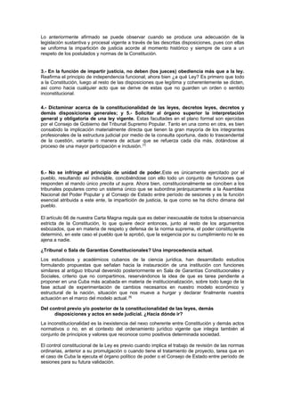 Lo anteriormente afirmado se puede observar cuando se produce una adecuación de la
legislación sustantiva y procesal vigente a través de las descritas disposiciones, pues con ellas
se uniforma la impartición de justicia acorde al momento histórico y siempre de cara a un
respeto de los postulados y normas de la Constitución.
3.- En la función de impartir justicia, no deben (los jueces) obediencia más que a la ley.
Reafirma el principio de independencia funcional; ahora bien ¿a qué Ley? Es primero que todo
a la Constitución, luego al resto de las disposiciones que legítima y coherentemente se dicten,
así como hacia cualquier acto que se derive de estas que no guarden un orden o sentido
inconstitucional.
4.- Dictaminar acerca de la constitucionalidad de las leyes, decretos leyes, decretos y
demás disposiciones generales; y 5.- Solicitar al órgano superior la interpretación
general y obligatoria de una ley vigente. Estas facultades en el plano formal son ejercidas
por el Consejo de Gobierno del Tribunal Supremo Popular. Tanto en una como en otra, es bien
consabido la implicación materialmente directa que tienen la gran mayoría de los integrantes
profesionales de la estructura judicial por medio de la consulta oportuna, dado lo trascendental
de la cuestión, variante o manera de actuar que se refuerza cada día más, dotándose al
proceso de una mayor participación e inclusión. [7]
6.- No se infringe el principio de unidad de poder.Este es únicamente ejercitado por el
pueblo, resultando así indivisible, concibiéndose con ello todo un conjunto de funciones que
responden al mando único precita ut supra. Ahora bien, constitucionalmente se conciben a los
tribunales populares como un sistema único que se subordina jerárquicamente a la Asamblea
Nacional del Poder Popular y al Consejo de Estado entre período de sesiones y es la función
esencial atribuida a este ente, la impartición de justicia, la que como se ha dicho dimana del
pueblo.
El artículo 66 de nuestra Carta Magna regula que es deber inexcusable de todos la observancia
estricta de la Constitución, lo que quiere decir entonces, junto al resto de los argumentos
esbozados, que en materia de respeto y defensa de la norma suprema, el poder constituyente
determinó, en este caso el pueblo que la aprobó, que la exigencia por su cumplimiento no le es
ajena a nadie.
¿Tribunal o Sala de Garantías Constitucionales? Una improcedencia actual.
Los estudiosos y académicos cubanos de la ciencia jurídica, han desarrollado estudios
formulando propuestas que señalan hacia la instauración de una institución con funciones
similares al antiguo tribunal devenido posteriormente en Sala de Garantías Constitucionales y
Sociales, criterio que no compartimos, reservándonos la idea de que es tarea pendiente a
proponer en una Cuba más acabada en materia de institucionalización, sobre todo luego de la
fase actual de experimentación de cambios necesarios en nuestro modelo económico y
estructural de la nación, situación que nos mueve a hurgar y declarar finalmente nuestra
actuación en el marco del modelo actual. [8]
Del control previo y/o posterior de la constitucionalidad de las leyes, demás
disposiciones y actos en sede judicial. ¿Hacia dónde ir?
La inconstitucionalidad es la inexistencia del nexo coherente entre Constitución y demás actos
normativos o no, en el contexto del ordenamiento jurídico vigente que integra también al
conjunto de principios y valores que reconoce como positivos determinada sociedad.
El control constitucional de la Ley es previo cuando implica el trabajo de revisión de las normas
ordinarias, anterior a su promulgación o cuando tiene el tratamiento de proyecto, tarea que en
el caso de Cuba la ejecuta el órgano político de poder o el Consejo de Estado entre período de
sesiones para su futura validación.
 
