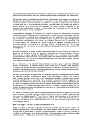 Los actos también son objeto de revisión desde esta dimensión, siendo responsabilidad de los
juristas encontrar el camino adecuado para no dejar paso libre a la impunidad o al sobre-poder.
Tampoco los órganos colegiados de dirección de los tribunales provinciales por medio de la
llamada consulta colegiada, conocedores de supuestos de inconstitucionalidad a través de la
resolución cotidiana de los procesos, no alertan ni procuran la intervención del Tribunal
Supremo para que se pronuncie sobre la cuestión, órgano supremo del Sistema que podría al
menos analizar de forma expresa las cuestiones de constitucionalidad contenidas en las
decisiones de los tribunales inferiores y revisar incluso las infracciones que por los mismos
jueces se cometan en esta especialidad. [13]
Al reiterarse los supuestos, el Presidente del Tribunal Supremo, en las ocasiones que rinda
cuenta de la gestión del Sistema que representa, podrá no solo informar del resultado obtenido
en la impartición de justicia, sino transparentar ante los legisladores las contradicciones
trascendentales advertidas en materia constitucional, los perjuicios ocasionados a la población
e incentivarlos a su pronta solución, práctica que no se ha realizado hasta la actualidad. Esta
acción de defensa del Presidente del Tribunal Supremo, no podrá en ocasiones esperar el
momento señalado, en atención a la recurrente violación de la Constitución y las graves
consecuencias que trae consigo la vigencia del derecho o actuación controvertida en contra del
interés popular.
El objeto principal de la acción de alerta del Presidente del Supremo Órgano de Justicia en
Cuba que se fundamenta ante los supuestos explicados de constitucionalidad, pretende
finalmente que el órgano legislativo o el Consejo de Estado entre períodos de sesiones, según
sea la naturaleza de la infracción y del derecho objeto de cuestionamiento constitucional,[14]
examinen el caso y se pronuncien al respecto sobre el tema, decidiendo en su caso la invalidez
o no del derecho o la actuación.
De no reconocerse la inconstitucionalidad, se deberá por estos órganos superiores del Estado
impartir instrucciones al Sistema Judicial sobre cómo en lo adelante debe proceder,
uniformándose así ante los casos señalados la impartición de justicia, a partir de la aceptación
consciente que de ello se deriven, materializándose de esta forma el principio de subordinación
jerárquica que ordena la misma Constitución.[15]
Es cierto que en materia de legitimación no contiene la legislación actual nada referente sobre
los sujetos con derecho a plantear una acción directa de inconstitucionalidad, pero tampoco
está regulado acontrario sensu que en las diversas oportunidades procesales que brindan
nuestros procedimientos a las partes, no se presenten circunstancialmente alegaciones de
inconstitucionalidad como motivos claros de producción de lesiones y perjuicios, interesándose
por ende en su defecto la aplicación directa de normas, valores y principios rectores contenidos
en la Constitución.[16]
El yerro sería pedir la declaración formal de inconstitucionalidad con los
efectos derogativos expresos que ello traería, pues como se ha explicado tal particular queda
fuera del alcance del tribunal.
No puede la actuación de los jueces conocer hipotéticas situaciones de infracción fuera del
marco ordinario – procesal, sino dentro de los límites del proceso de cualquier materia al que
tiene que dar obligada solución. Al no existir un tribunal profesionalizado en la materia, la
cuestión de constitucionalidad no puede resolverse como una razón incidentalmente previa,
sino junto con el fondo de la problemática declarada en la resolución final y vinculada a esta
como requisito esencial.
El modelo de juez cubano y su vocación constitucional.
El juez vinculado al Derecho, no puede desarrollar la actividad judicial (impartir justicia) sin
límites competenciales y de procedimiento que estén alejados de los intereses políticos que
han decidido su designación o elección, consecuentemente, contra los que han ordenado y
regulado su conformación como órganos de poder o de funciones dentro de un Estado, a cuya
clase ideológica y políticamente dominante le deben conscientemente servir.
 