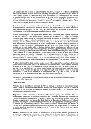 Los Estados constitucionales de Derecho como el nuestro, recogen en su documento político
jurídico fundamental, el grupo de normas, valores y principios que van por su imperio a regir el
destino de los órganos de poder y por ende el de sus funcionarios. Particularmente nos interesa
la actividad judicial, sobre la que pende el encargo de velar por los postulados constitucionales,
traduciéndose ello en un compromiso trascendental de protección de la Constitución, superior
incluso, al resto de los funcionarios públicos, a quienes por misión en ocasiones deben juzgar
cuando son sometidos a determinado tribunal de la nación.
Cuando se estudia la esencia de estos principios, la construcción teórica que los erige y sus
efectos generales confirmatorios, no caben dudas de que obligan a todos los jueces a proteger
ineludiblemente su Constitución, aun cuando en el supuesto caso de omisión legislativa por el
constituyente, no lo hubiere expresamente legitimado en la Ley.
Nuestro modelo de juez [17]
se soporta en el ejercicio de la jurisdicción, está sujeto al imperio de
la ley, su concepción jurídica básica está contenida en la Constitución y tiene como pilares
fundamentales los principios de independencia judicial, unidad de la jurisdicción, integración
colegiada de los órganos judiciales, participación popular en la administración e impartición de
justicia y carácter electivo, inamovible, responsable y revocable de los jueces, fundamentado
en la subjetividad de estos hombres al asumir la esencia de su misión como un servicio a la
sociedad, cuyo cumplimiento cabal requiere también, ante todo, de un profundo sentido de
justicia por lo que cada acto y decisión judicial debe caracterizarse, además de su
incuestionable sustento legal, por la transparencia, sensatez, y ponderación que entrañe; como
garantía que ninguna decisión absurda e irracional debe ampararse en una justificación legal; lo
cual conlleva a su formación y desarrollo profesional continuo en temas de Derecho procesal y
sustantivo, como en aquellos vinculados con el afianzamiento de la ética judicial en el
desempeño y los relacionados con temas informativos de interés territorial, nacional e
internacional en el entendido deque, en la raíz de todo proceso judicial, existe siempre un
conflicto de intereses que tiene su génesis en el ámbito de las relaciones humanas y sociales.
A la hora de impartir justicia nuestros jueces tienen independencia funcional subordinándose
solo a la Ley, [18]
pero como JOSÉ MARTÍ expresó: “Es verdad que los jueces tienen el deber de
apegarse a la ley, pero no apegarse servilmente, porque entonces no serían jueces, sino
siervos. No se les sienta en ese puesto para maniatar su inteligencia, sino para que obren,
justa, pero libre. Tienen el deber de oír el precepto legal, pero también tienen el poder de
interpretarlo. Y una de las formas de la interpretación es — ¿Quién lo duda, si esto es
elemental? — es: la acomodación de la ley anticuada al tiempo presente.”[19]
Las razones expuestas anteriormente son entonces las que, entre otras, nos determinaron
arribar a las siguientes:
CONCLUSIONES
Primera: Con la Constitución Socialista de 1976 la facultad de declarar la inconstitucionalidad
de las Leyes se concentró en la Asamblea Nacional del Poder Popular, sin que se vetara la
posibilidad de los Tribunales Populares de resolver asuntos con arreglo a la Constitución, ante
supuestos de inconstitucionalidad.
Segunda: El control judicial de la constitucionalidad de las leyes y actos en Cuba debe ser
entendida no solo como la aplicación directa por los Tribunales Populares de los preceptos
constitucionales ante supuestos de inconstitucionalidad; sino que incluye también el uso de la
facultad reglamentaria que otorga la Carta Magna al Consejo de Gobierno del Tribunal
Supremo Popular para la interpretación constitucional de las disposiciones jurídicas y actos que
la vulneran, los dictámenes que elabora sobre constitucionalidad; las denuncias que remite a la
Fiscalía sobre supuestos de quebrantamiento de la legalidad que subviertan a la Constitución, y
la acción de alerta constitucional que presente el Presidente del Tribunal ante los órganos
superiores de poder.
Tercera: Se puede afirmar que en el ordenamiento jurídico cubano existen mecanismos y
presupuestos legales que permiten en sede judicial asumir la defensa de la Constitución, a
saber: la función de impartir justicia dimana del pueblo; el principio de independencia judicial; la
 