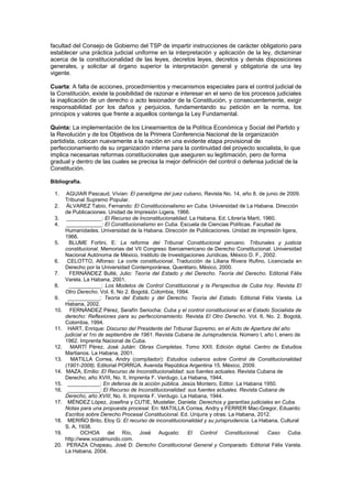 facultad del Consejo de Gobierno del TSP de impartir instrucciones de carácter obligatorio para
establecer una práctica judicial uniforme en la interpretación y aplicación de la ley, dictaminar
acerca de la constitucionalidad de las leyes, decretos leyes, decretos y demás disposiciones
generales, y solicitar al órgano superior la interpretación general y obligatoria de una ley
vigente.
Cuarta: A falta de acciones, procedimientos y mecanismos especiales para el control judicial de
la Constitución, existe la posibilidad de razonar e interesar en el seno de los procesos judiciales
la inaplicación de un derecho o acto lesionador de la Constitución, y consecuentemente, exigir
responsabilidad por los daños y perjuicios, fundamentando su petición en la norma, los
principios y valores que frente a aquellos contenga la Ley Fundamental.
Quinta: La implementación de los Lineamientos de la Política Económica y Social del Partido y
la Revolución y de los Objetivos de la Primera Conferencia Nacional de la organización
partidista, colocan nuevamente a la nación en una evidente etapa provisional de
perfeccionamiento de su organización interna para la continuidad del proyecto socialista, lo que
implica necesarias reformas constitucionales que aseguren su legitimación, pero de forma
gradual y dentro de las cuales se precisa la mejor definición del control o defensa judicial de la
Constitución.
Bibliografía.
1. AGUIAR Pascaud, Vívian: El paradigma del juez cubano, Revista No. 14, año 8, de junio de 2009.
Tribunal Supremo Popular.
2. ÁLVAREZ Tabío, Fernando: El Constitucionalismo en Cuba. Universidad de La Habana. Dirección
de Publicaciones. Unidad de Impresión Ligera, 1966.
3. ____________: El Recurso de Inconstitucionalidad. La Habana, Ed. Librería Martí, 1960.
4. ____________: El Constitucionalismo en Cuba. Escuela de Ciencias Políticas. Facultad de
Humanidades. Universidad de la Habana. Dirección de Publicaciones. Unidad de impresión ligera,
1966.
5. BLUME Fortini, E: La reforma del Tribunal Constitucional peruano. Tribunales y justicia
constitucional. Memorias del VII Congreso Iberoamericano de Derecho Constitucional. Universidad
Nacional Autónoma de México, Instituto de Investigaciones Jurídicas, México D. F., 2002.
6. CELOTTO, Alfonso: La corte constitucional. Traducción de Liliana Rivera Rufino, Licenciada en
Derecho por la Universidad Contemporánea, Querétaro, México, 2000.
7. FERNÁNDEZ Bulté, Julio: Teoría del Estado y del Derecho. Teoría del Derecho. Editorial Félix
Varela. La Habana, 2001.
8. ___________: Los Modelos de Control Constitucional y la Perspectiva de Cuba hoy. Revista El
Otro Derecho. Vol. 6, No 2. Bogotá, Colombia, 1994.
9. ___________: Teoría del Estado y del Derecho. Teoría del Estado. Editorial Félix Varela. La
Habana, 2002.
10. FERNÁNDEZ Pérez, Serafín Seriocha: Cuba y el control constitucional en el Estado Socialista de
derecho: Reflexiones para su perfeccionamiento. Revista El Otro Derecho. Vol. 6, No. 2. Bogotá,
Colombia, 1994.
11. HART, Enrique: Discurso del Presidente del Tribunal Supremo, en el Acto de Apertura del año
judicial el 1ro de septiembre de 1961. Revista Cubana de Jurisprudencia. Número I, año I, enero de
1962. Imprenta Nacional de Cuba.
12. MARTÍ Pérez, José Julián: Obras Completas. Tomo XXII. Edición digital. Centro de Estudios
Martianos. La Habana, 2001.
13. MATILLA Correa, Andry (compilador): Estudios cubanos sobre Control de Constitucionalidad
(1901-2008). Editorial PORRÚA. Avenida República Argentina 15. México, 2009.
14. MAZA, Emilio: El Recurso de Inconstitucionalidad: sus fuentes actuales. Revista Cubana de
Derecho, año XVIII, No. II, Imprenta F. Verdugo. La Habana, 1944.
15. ___________: En defensa de la acción pública. Jesús Montero, Editor. La Habana 1950.
16. ___________: El Recurso de Inconstitucionalidad: sus fuentes actuales. Revista Cubana de
Derecho, año XVIII, No. II, Imprenta F. Verdugo. La Habana, 1944.
17. MÉNDEZ López, Josefina y CUTIE, Mustelier, Daniela: Derechos y garantías judiciales en Cuba.
Notas para una propuesta procesal. En: MATIILLA Correa, Andry y FERRER Mac-Gregor, Eduardo:
Escritos sobre Derecho Procesal Constitucional. Ed. Unijuris y otras. La Habana, 2012.
18. MERIÑO Brito, Eloy G: El recurso de inconstitucionalidad y su jurisprudencia. La Habana, Cultural
S. A, 1938.
19. OCHOA del Río, José Augusto: El Control Constitucional. Caso Cuba.
http://www.vozalmundo.com.
20. PERAZA Chapeau, José D: Derecho Constitucional General y Comparado. Editorial Félix Varela.
La Habana, 2004.
 