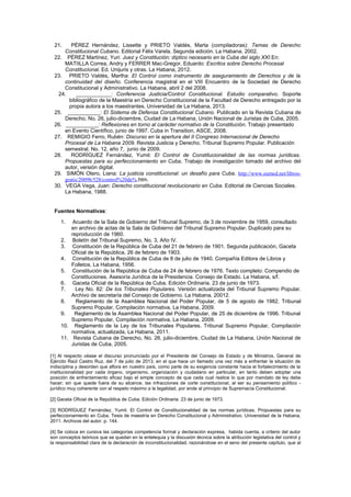 21. PÉREZ Hernández, Lissette y PRIETO Valdés, Marta (compiladoras): Temas de Derecho
Constitucional Cubano. Editorial Félix Varela. Segunda edición. La Habana. 2002.
22. PÉREZ Martínez, Yuri: Juez y Constitución; díptico necesario en la Cuba del siglo XXI.En:
MATIILLA Correa, Andry y FERRER Mac-Gregor, Eduardo: Escritos sobre Derecho Procesal
Constitucional. Ed. Unijuris y otras. La Habana, 2012.
23. PRIETO Valdés, Martha: El Control como instrumento de aseguramiento de Derechos y de la
continuidad del diseño. Conferencia magistral en el VIII Encuentro de la Sociedad de Derecho
Constitucional y Administrativo. La Habana, abril 2 del 2008.
24. ____________: Conferencia Justicia/Control Constitucional. Estudio comparativo. Soporte
bibliográfico de la Maestría en Derecho Constitucional de la Facultad de Derecho entregado por la
propia autora a los maestrantes. Universidad de La Habana, 2013.
25. ___________: El Sistema de Defensa Constitucional Cubano. Publicado en la Revista Cubana de
Derecho, No. 26, julio-diciembre, Ciudad de La Habana, Unión Nacional de Juristas de Cuba, 2005.
26. ___________: Reflexiones en torno al carácter normativo de la Constitución. Trabajo presentado
en Evento Científico, junio de 1997. Cuba in Transition, ASCE, 2008.
27. REMIGIO Ferro, Rubén: Discurso en la apertura del II Congreso Internacional de Derecho
Procesal de La Habana 2009. Revista Justicia y Derecho. Tribunal Supremo Popular. Publicación
semestral. No. 12, año 7, junio de 2009.
28. RODRÍGUEZ Fernández, Yumil: El Control de Constitucionalidad de las normas jurídicas.
Propuestas para su perfeccionamiento en Cuba. Trabajo de investigación tomado del archivo del
autor, versión digital.
29. SIMÓN Otero, Liana: La justicia constitucional: un desafío para Cuba. http://www.eumed.net/libros-
gratis/2009b/528/control%20de%.htm.
30. VEGA Vega, Juan: Derecho constitucional revolucionario en Cuba. Editorial de Ciencias Sociales.
La Habana, 1988.
Fuentes Normativas:
1. Acuerdo de la Sala de Gobierno del Tribunal Supremo, de 3 de noviembre de 1959, consultado
en archivo de actas de la Sala de Gobierno del Tribunal Supremo Popular. Duplicado para su
reproducción de 1960.
2. Boletín del Tribunal Supremo, No. 3, Año IV.
3. Constitución de la República de Cuba del 21 de febrero de 1901. Segunda publicación, Gaceta
Oficial de la República, 26 de febrero de 1903.
4. Constitución de la República de Cuba de 8 de julio de 1940. Compañía Editora de Libros y
Folletos. La Habana, 1956.
5. Constitución de la República de Cuba de 24 de febrero de 1976. Texto completo: Compendio de
Constituciones. Asesoría Jurídica de la Presidencia. Consejo de Estado. La Habana, s/f.
6. Gaceta Oficial de la República de Cuba. Edición Ordinaria. 23 de junio de 1973.
7. Ley No. 82: De los Tribunales Populares. Versión actualizada del Tribunal Supremo Popular.
Archivo de secretaría del Consejo de Gobierno. La Habana, 20012.
8. Reglamento de la Asamblea Nacional del Poder Popular, de 5 de agosto de 1982. Tribunal
Supremo Popular, Compilación normativa, La Habana, 2009.
9. Reglamento de la Asamblea Nacional del Poder Popular, de 25 de diciembre de 1996. Tribunal
Supremo Popular, Compilación normativa, La Habana, 2009.
10. Reglamento de la Ley de los Tribunales Populares. Tribunal Supremo Popular, Compilación
normativa, actualizada, La Habana, 2011.
11. Revista Cubana de Derecho, No. 26, julio-diciembre, Ciudad de La Habana, Unión Nacional de
Juristas de Cuba, 2005.
[1] Al respecto véase el discurso pronunciado por el Presidente del Consejo de Estado y de Ministros, General de
Ejército Raúl Castro Ruz, del 7 de julio de 2013, en el que hace un llamado una vez más a enfrentar la situación de
indisciplina y desorden que aflora en nuestro país, como parte de su exigencia constante hacia el fortalecimiento de la
institucionalidad por cada órgano, organismo, organización y ciudadano en particular, en tanto deben adoptar una
posición de enfrentamiento eficaz bajo el simple concepto de que cada cual realice lo que por mandato de ley debe
hacer; sin que quede fuera de su alcance, las infracciones de corte constitucional, al ser su pensamiento político -
jurídico muy coherente con el respeto máximo a la legalidad, por ende al principio de Supremacía Constitucional.
[2] Gaceta Oficial de la República de Cuba. Edición Ordinaria. 23 de junio de 1973.
[3] RODRÍGUEZ Fernández, Yumil. El Control de Constitucionalidad de las normas jurídicas. Propuestas para su
perfeccionamiento en Cuba. Tesis de maestría en Derecho Constitucional y Administrativo. Universidad de la Habana,
2011. Archivos del autor. p. 144.
[4] Se coloca en cursiva las categorías competencia formal y declaración expresa, habida cuenta, a criterio del autor
son conceptos teóricos que se quedan en la entelequia y la discusión técnica sobre la atribución legislativa del control y
la responsabilidad clara de la declaración de inconstitucionalidad, razonándose en el seno del presente capítulo, que al
 