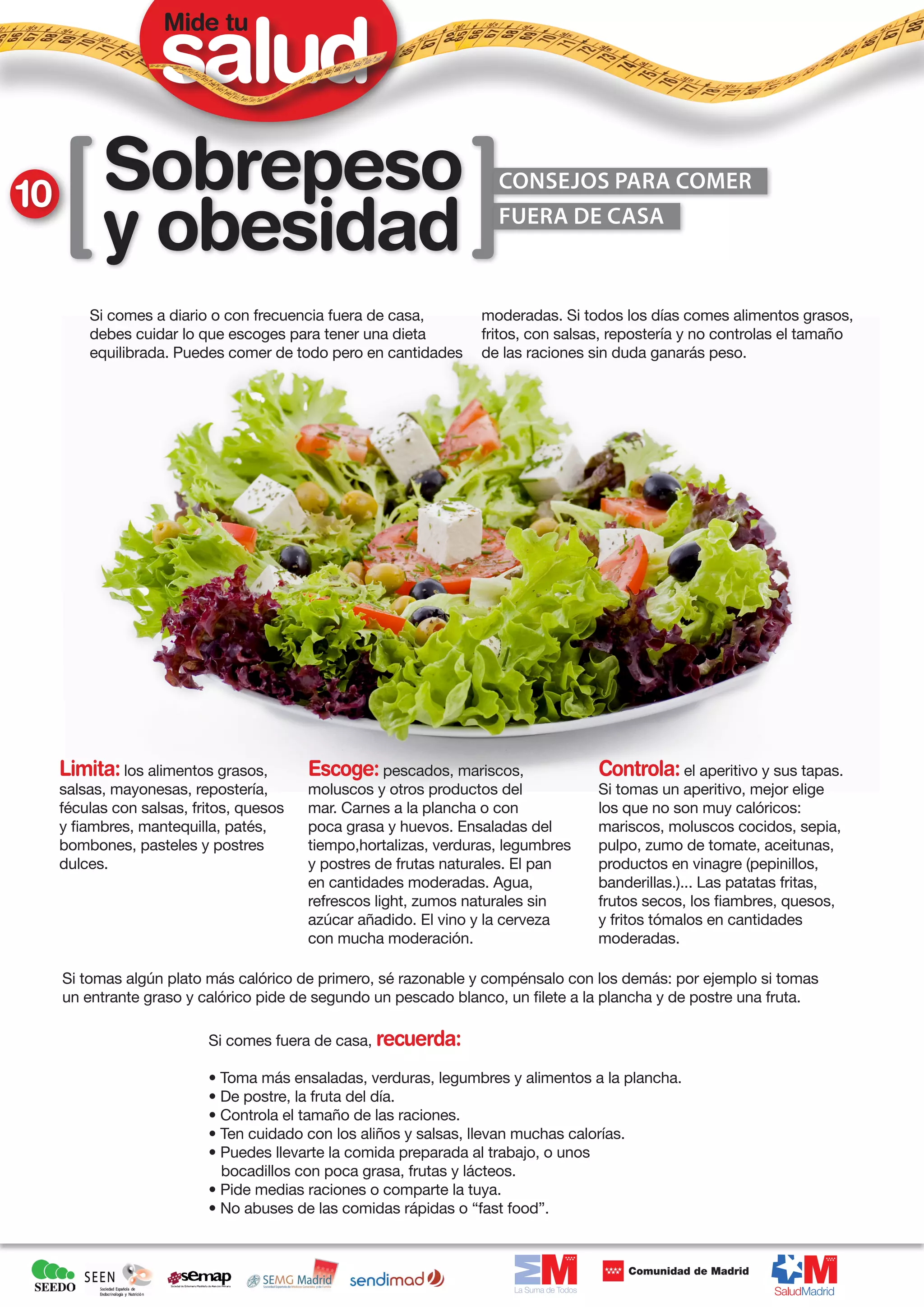 Mide tu




10         Sobrepeso                                                 CONSEJOS PARA COMER

           y obesidad                                                FUERA DE CASA



         Si comes a diario o con frecuencia fuera de casa,         moderadas. Si todos los días comes alimentos grasos,
         debes cuidar lo que escoges para tener una dieta          fritos, con salsas, repostería y no controlas el tamaño
         equilibrada. Puedes comer de todo pero en cantidades      de las raciones sin duda ganarás peso.




     Limita: los alimentos grasos,        Escoge: pescados, mariscos,               Controla: el aperitivo y sus tapas.
     salsas, mayonesas, repostería,       moluscos y otros productos del            Si tomas un aperitivo, mejor elige
     féculas con salsas, fritos, quesos   mar. Carnes a la plancha o con            los que no son muy calóricos:
     y fiambres, mantequilla, patés,      poca grasa y huevos. Ensaladas del        mariscos, moluscos cocidos, sepia,
     bombones, pasteles y postres         tiempo,hortalizas, verduras, legumbres    pulpo, zumo de tomate, aceitunas,
     dulces.                              y postres de frutas naturales. El pan     productos en vinagre (pepinillos,
                                          en cantidades moderadas. Agua,            banderillas.)... Las patatas fritas,
                                          refrescos light, zumos naturales sin      frutos secos, los fiambres, quesos,
                                          azúcar añadido. El vino y la cerveza      y fritos tómalos en cantidades
                                          con mucha moderación.                     moderadas.

     Si tomas algún plato más calórico de primero, sé razonable y compénsalo con los demás: por ejemplo si tomas
     un entrante graso y calórico pide de segundo un pescado blanco, un filete a la plancha y de postre una fruta.

                           Si comes fuera de casa, recuerda:

                           • Toma más ensaladas, verduras, legumbres y alimentos a la plancha.
                           • De postre, la fruta del día.
                           • Controla el tamaño de las raciones.
                           • Ten cuidado con los aliños y salsas, llevan muchas calorías.
                           • Puedes llevarte la comida preparada al trabajo, o unos
                             bocadillos con poca grasa, frutas y lácteos.
                           • Pide medias raciones o comparte la tuya.
                           • No abuses de las comidas rápidas o “fast food”.
 