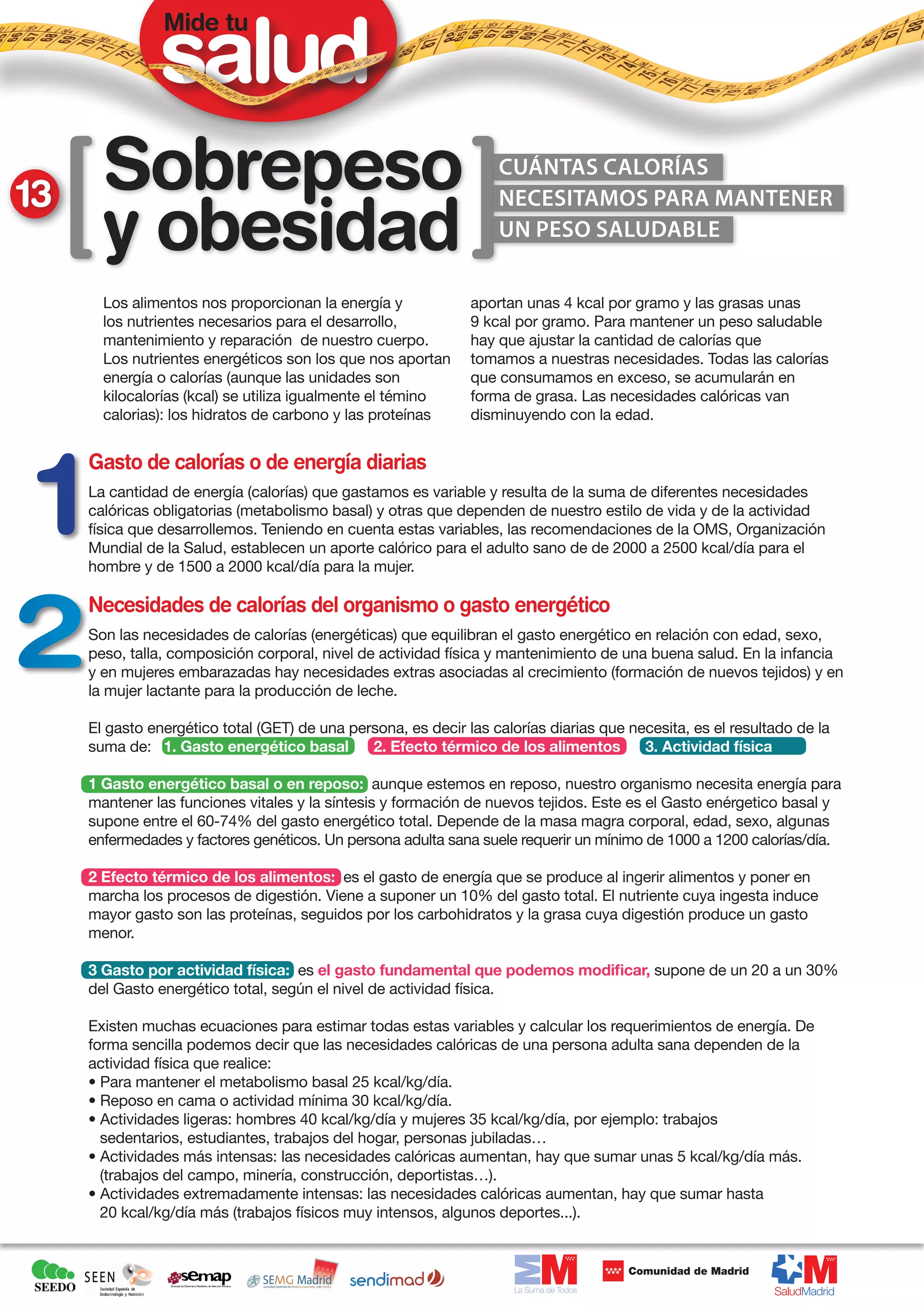 Mide tu




13     Sobrepeso                                                   cuántas calorías


       y obesidad
                                                                   necesitamos para mantener
                                                                   un peso saludable


       Los alimentos nos proporcionan la energía y             aportan unas 4 kcal por gramo y las grasas unas
       los nutrientes necesarios para el desarrollo,           9 kcal por gramo. Para mantener un peso saludable
       mantenimiento y reparación de nuestro cuerpo.           hay que ajustar la cantidad de calorías que
       Los nutrientes energéticos son los que nos aportan      tomamos a nuestras necesidades. Todas las calorías
       energía o calorías (aunque las unidades son             que consumamos en exceso, se acumularán en
       kilocalorías (kcal) se utiliza igualmente el témino     forma de grasa. Las necesidades calóricas van
       calorias): los hidratos de carbono y las proteínas      disminuyendo con la edad.


     Gasto de calorías o de energía diarias
     La cantidad de energía (calorías) que gastamos es variable y resulta de la suma de diferentes necesidades
     calóricas obligatorias (metabolismo basal) y otras que dependen de nuestro estilo de vida y de la actividad
     física que desarrollemos. Teniendo en cuenta estas variables, las recomendaciones de la OMS, Organización
     Mundial de la Salud, establecen un aporte calórico para el adulto sano de de 2000 a 2500 kcal/día para el
     hombre y de 1500 a 2000 kcal/día para la mujer.

     Necesidades de calorías del organismo o gasto energético
     Son las necesidades de calorías (energéticas) que equilibran el gasto energético en relación con edad, sexo,
     peso, talla, composición corporal, nivel de actividad física y mantenimiento de una buena salud. En la infancia
     y en mujeres embarazadas hay necesidades extras asociadas al crecimiento (formación de nuevos tejidos) y en
     la mujer lactante para la producción de leche.

     El gasto energético total (GET) de una persona, es decir las calorías diarias que necesita, es el resultado de la
     suma de: 1. Gasto energético basal        2. Efecto térmico de los alimentos        3. Actividad física

     1 Gasto energético basal o en reposo: aunque estemos en reposo, nuestro organismo necesita energía para
     mantener las funciones vitales y la síntesis y formación de nuevos tejidos. Este es el Gasto enérgetico basal y
     supone entre el 60-74% del gasto energético total. Depende de la masa magra corporal, edad, sexo, algunas
     enfermedades y factores genéticos. Un persona adulta sana suele requerir un mínimo de 1000 a 1200 calorías/día.

     2 Efecto térmico de los alimentos: es el gasto de energía que se produce al ingerir alimentos y poner en
     marcha los procesos de digestión. Viene a suponer un 10% del gasto total. El nutriente cuya ingesta induce
     mayor gasto son las proteínas, seguidos por los carbohidratos y la grasa cuya digestión produce un gasto
     menor.

     3 Gasto por actividad física: es el gasto fundamental que podemos modificar, supone de un 20 a un 30%
     del Gasto energético total, según el nivel de actividad física.

     Existen muchas ecuaciones para estimar todas estas variables y calcular los requerimientos de energía. De
     forma sencilla podemos decir que las necesidades calóricas de una persona adulta sana dependen de la
     actividad física que realice:
     • Para mantener el metabolismo basal 25 kcal/kg/día.
     • Reposo en cama o actividad mínima 30 kcal/kg/día.
     • Actividades ligeras: hombres 40 kcal/kg/día y mujeres 35 kcal/kg/día, por ejemplo: trabajos
       sedentarios, estudiantes, trabajos del hogar, personas jubiladas…
     • Actividades más intensas: las necesidades calóricas aumentan, hay que sumar unas 5 kcal/kg/día más.
       (trabajos del campo, minería, construcción, deportistas…).
     • Actividades extremadamente intensas: las necesidades calóricas aumentan, hay que sumar hasta
       20 kcal/kg/día más (trabajos físicos muy intensos, algunos deportes...).
 