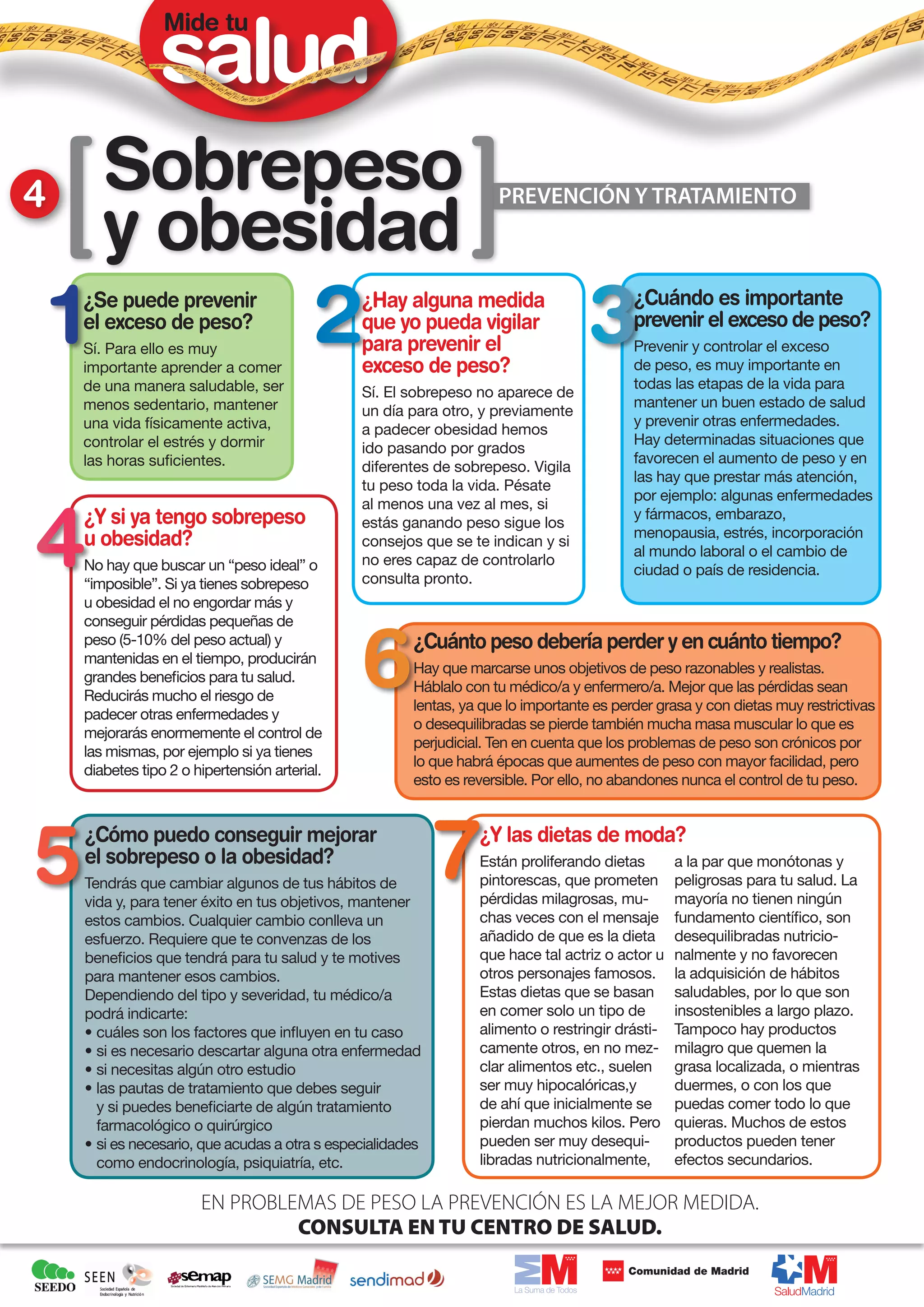 Mide tu




4      Sobrepeso
       y obesidad
                                                                    PREVENCIÓN Y TRATAMIENTO
                                                                     PREVENCIÓN Y TRATAMIENTO



    ¿Se puede prevenir                         ¿Hay alguna medida                         ¿Cuándo es importante
    el exceso de peso?                         que yo pueda vigilar                       prevenir el exceso de peso?
    Sí. Para ello es muy                       para prevenir el                           Prevenir y controlar el exceso
    importante aprender a comer                exceso de peso?                            de peso, es muy importante en
    de una manera saludable, ser                                                          todas las etapas de la vida para
                                               Sí. El sobrepeso no aparece de
    menos sedentario, mantener                                                            mantener un buen estado de salud
                                               un día para otro, y previamente
    una vida físicamente activa,                                                          y prevenir otras enfermedades.
                                               a padecer obesidad hemos
    controlar el estrés y dormir                                                          Hay determinadas situaciones que
                                               ido pasando por grados
    las horas suficientes.                                                                favorecen el aumento de peso y en
                                               diferentes de sobrepeso. Vigila
                                                                                          las hay que prestar más atención,
                                               tu peso toda la vida. Pésate
                                                                                          por ejemplo: algunas enfermedades
                                               al menos una vez al mes, si
    ¿Y si ya tengo sobrepeso                   estás ganando peso sigue los
                                                                                          y fármacos, embarazo,
    u obesidad?                                                                           menopausia, estrés, incorporación
                                               consejos que se te indican y si
                                                                                          al mundo laboral o el cambio de
    No hay que buscar un “peso ideal” o        no eres capaz de controlarlo
                                                                                          ciudad o país de residencia.
    “imposible”. Si ya tienes sobrepeso        consulta pronto.
    u obesidad el no engordar más y
    conseguir pérdidas pequeñas de
    peso (5-10% del peso actual) y                     ¿Cuánto peso debería perder y en cuánto tiempo?
    mantenidas en el tiempo, producirán
                                                       Hay que marcarse unos objetivos de peso razonables y realistas.
    grandes beneficios para tu salud.
                                                       Háblalo con tu médico/a y enfermero/a. Mejor que las pérdidas sean
    Reducirás mucho el riesgo de
                                                       lentas, ya que lo importante es perder grasa y con dietas muy restrictivas
    padecer otras enfermedades y
                                                       o desequilibradas se pierde también mucha masa muscular lo que es
    mejorarás enormemente el control de
                                                       perjudicial. Ten en cuenta que los problemas de peso son crónicos por
    las mismas, por ejemplo si ya tienes
                                                       lo que habrá épocas que aumentes de peso con mayor facilidad, pero
    diabetes tipo 2 o hipertensión arterial.
                                                       esto es reversible. Por ello, no abandones nunca el control de tu peso.


    ¿Cómo puedo conseguir mejorar                                ¿Y las dietas de moda?
    el sobrepeso o la obesidad?                                  Están proliferando dietas       a la par que monótonas y
    Tendrás que cambiar algunos de tus hábitos de                pintorescas, que prometen       peligrosas para tu salud. La
    vida y, para tener éxito en tus objetivos, mantener          pérdidas milagrosas, mu-        mayoría no tienen ningún
    estos cambios. Cualquier cambio conlleva un                  chas veces con el mensaje       fundamento científico, son
    esfuerzo. Requiere que te convenzas de los                   añadido de que es la dieta      desequilibradas nutricio-
    beneficios que tendrá para tu salud y te motives             que hace tal actriz o actor u   nalmente y no favorecen
    para mantener esos cambios.                                  otros personajes famosos.       la adquisición de hábitos
    Dependiendo del tipo y severidad, tu médico/a                Estas dietas que se basan       saludables, por lo que son
    podrá indicarte:                                             en comer solo un tipo de        insostenibles a largo plazo.
    • cuáles son los factores que influyen en tu caso            alimento o restringir drásti-   Tampoco hay productos
    • si es necesario descartar alguna otra enfermedad           camente otros, en no mez-       milagro que quemen la
    • si necesitas algún otro estudio                            clar alimentos etc., suelen     grasa localizada, o mientras
    • las pautas de tratamiento que debes seguir                 ser muy hipocalóricas,y         duermes, o con los que
      y si puedes beneficiarte de algún tratamiento              de ahí que inicialmente se      puedas comer todo lo que
      farmacológico o quirúrgico                                 pierdan muchos kilos. Pero      quieras. Muchos de estos
    • si es necesario, que acudas a otra s especialidades        pueden ser muy desequi-         productos pueden tener
      como endocrinología, psiquiatría, etc.                     libradas nutricionalmente,      efectos secundarios.

                       EN PROBLEMAS DE PESO LA PREVENCIÓN ES LA MEJOR MEDIDA.
                                CONSULTA EN TU CENTRO DE SALUD.
 