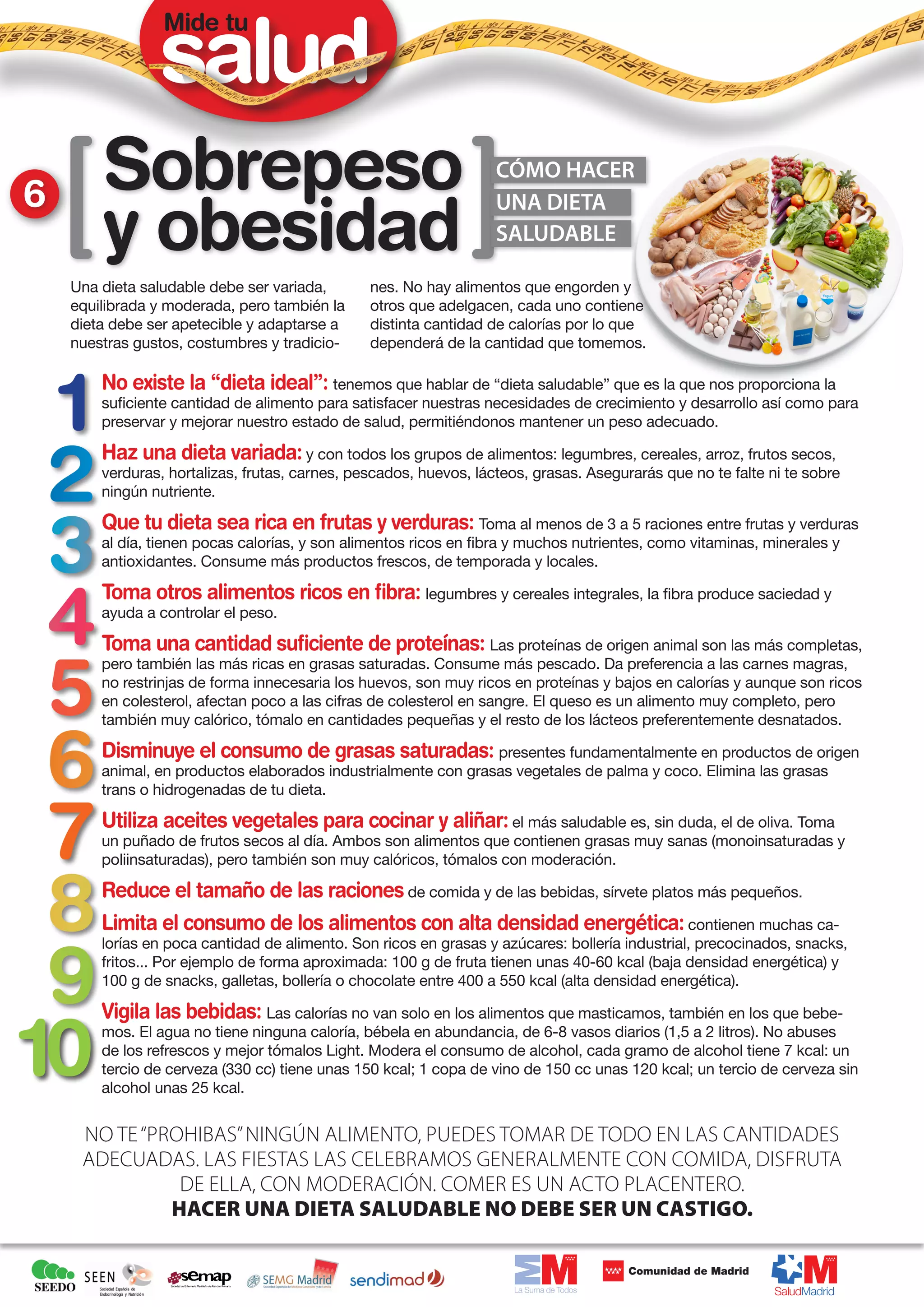 Mide tu




6       Sobrepeso                                                  CÓMO HACER


        y obesidad
                                                                   UNA DIETA
                                                                   SALUDABLE

    Una dieta saludable debe ser variada,       nes. No hay alimentos que engorden y
    equilibrada y moderada, pero también la     otros que adelgacen, cada uno contiene
    dieta debe ser apetecible y adaptarse a     distinta cantidad de calorías por lo que
    nuestras gustos, costumbres y tradicio-     dependerá de la cantidad que tomemos.

        No existe la “dieta ideal”: tenemos que hablar de “dieta saludable” que es la que nos proporciona la
        suficiente cantidad de alimento para satisfacer nuestras necesidades de crecimiento y desarrollo así como para
        preservar y mejorar nuestro estado de salud, permitiéndonos mantener un peso adecuado.

        Haz una dieta variada: y con todos los grupos de alimentos: legumbres, cereales, arroz, frutos secos,
        verduras, hortalizas, frutas, carnes, pescados, huevos, lácteos, grasas. Asegurarás que no te falte ni te sobre
        ningún nutriente.

        Que tu dieta sea rica en frutas y verduras: Toma al menos de 3 a 5 raciones entre frutas y verduras
        al día, tienen pocas calorías, y son alimentos ricos en fibra y muchos nutrientes, como vitaminas, minerales y
        antioxidantes. Consume más productos frescos, de temporada y locales.

        Toma otros alimentos ricos en fibra: legumbres y cereales integrales, la fibra produce saciedad y
        ayuda a controlar el peso.

        Toma una cantidad suficiente de proteínas: Las proteínas de origen animal son las más completas,
        pero también las más ricas en grasas saturadas. Consume más pescado. Da preferencia a las carnes magras,
        no restrinjas de forma innecesaria los huevos, son muy ricos en proteínas y bajos en calorías y aunque son ricos
        en colesterol, afectan poco a las cifras de colesterol en sangre. El queso es un alimento muy completo, pero
        también muy calórico, tómalo en cantidades pequeñas y el resto de los lácteos preferentemente desnatados.

        Disminuye el consumo de grasas saturadas: presentes fundamentalmente en productos de origen
        animal, en productos elaborados industrialmente con grasas vegetales de palma y coco. Elimina las grasas
        trans o hidrogenadas de tu dieta.

        Utiliza aceites vegetales para cocinar y aliñar: el más saludable es, sin duda, el de oliva. Toma
        un puñado de frutos secos al día. Ambos son alimentos que contienen grasas muy sanas (monoinsaturadas y
        poliinsaturadas), pero también son muy calóricos, tómalos con moderación.

        Reduce el tamaño de las raciones de comida y de las bebidas, sírvete platos más pequeños.
        Limita el consumo de los alimentos con alta densidad energética: contienen muchas ca-
        lorías en poca cantidad de alimento. Son ricos en grasas y azúcares: bollería industrial, precocinados, snacks,
        fritos... Por ejemplo de forma aproximada: 100 g de fruta tienen unas 40-60 kcal (baja densidad energética) y
        100 g de snacks, galletas, bollería o chocolate entre 400 a 550 kcal (alta densidad energética).

        Vigila las bebidas: Las calorías no van solo en los alimentos que masticamos, también en los que bebe-
        mos. El agua no tiene ninguna caloría, bébela en abundancia, de 6-8 vasos diarios (1,5 a 2 litros). No abuses
        de los refrescos y mejor tómalos Light. Modera el consumo de alcohol, cada gramo de alcohol tiene 7 kcal: un
        tercio de cerveza (330 cc) tiene unas 150 kcal; 1 copa de vino de 150 cc unas 120 kcal; un tercio de cerveza sin
        alcohol unas 25 kcal.


     No te “prohibas” ningún alimento, puedes tomar de todo en las cantidades
     adecuadas. Las fiestas las celebramos generalmente con comida, disfruta
               de ella, con moderación. Comer es un acto placentero.
              hacer una dieta saludable no debe ser un castigo.
 
