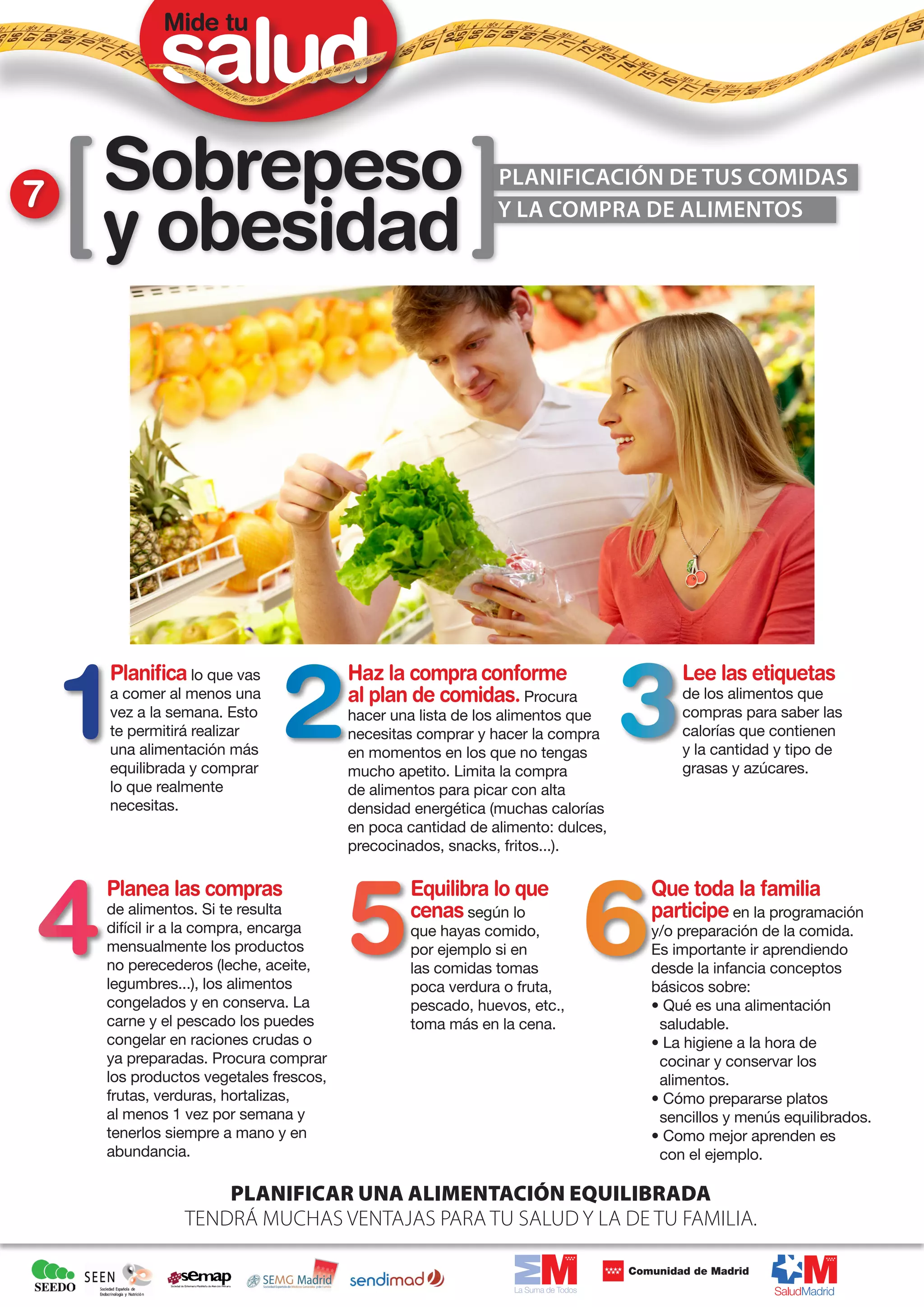 Mide tu




7   Sobrepeso                                               Planificación de Tus COMIDAS

    y obesidad                                              y la compra de alimentos




    Planifica lo que vas               Haz la compra conforme                      Lee las etiquetas
    a comer al menos una               al plan de comidas. Procura                 de los alimentos que
    vez a la semana. Esto              hacer una lista de los alimentos que        compras para saber las
    te permitirá realizar              necesitas comprar y hacer la compra         calorías que contienen
    una alimentación más               en momentos en los que no tengas            y la cantidad y tipo de
    equilibrada y comprar              mucho apetito. Limita la compra             grasas y azúcares.
    lo que realmente                   de alimentos para picar con alta
    necesitas.                         densidad energética (muchas calorías
                                       en poca cantidad de alimento: dulces,
                                       precocinados, snacks, fritos...).

    Planea las compras                         Equilibra lo que                Que toda la familia
    de alimentos. Si te resulta                cenas según lo                  participe en la programación
    difícil ir a la compra, encarga            que hayas comido,               y/o preparación de la comida.
    mensualmente los productos                 por ejemplo si en               Es importante ir aprendiendo
    no perecederos (leche, aceite,             las comidas tomas               desde la infancia conceptos
    legumbres...), los alimentos               poca verdura o fruta,           básicos sobre:
    congelados y en conserva. La               pescado, huevos, etc.,          • Qué es una alimentación
    carne y el pescado los puedes              toma más en la cena.             saludable.
    congelar en raciones crudas o                                              • La higiene a la hora de
    ya preparadas. Procura comprar                                              cocinar y conservar los
    los productos vegetales frescos,                                            alimentos.
    frutas, verduras, hortalizas,                                              • Cómo prepararse platos
    al menos 1 vez por semana y                                                 sencillos y menús equilibrados.
    tenerlos siempre a mano y en                                               • Como mejor aprenden es
    abundancia.                                                                 con el ejemplo.

                   Planificar una alimentación equilibrada
               tendrá muchas ventajas para tu salud y la de tu familia.
 