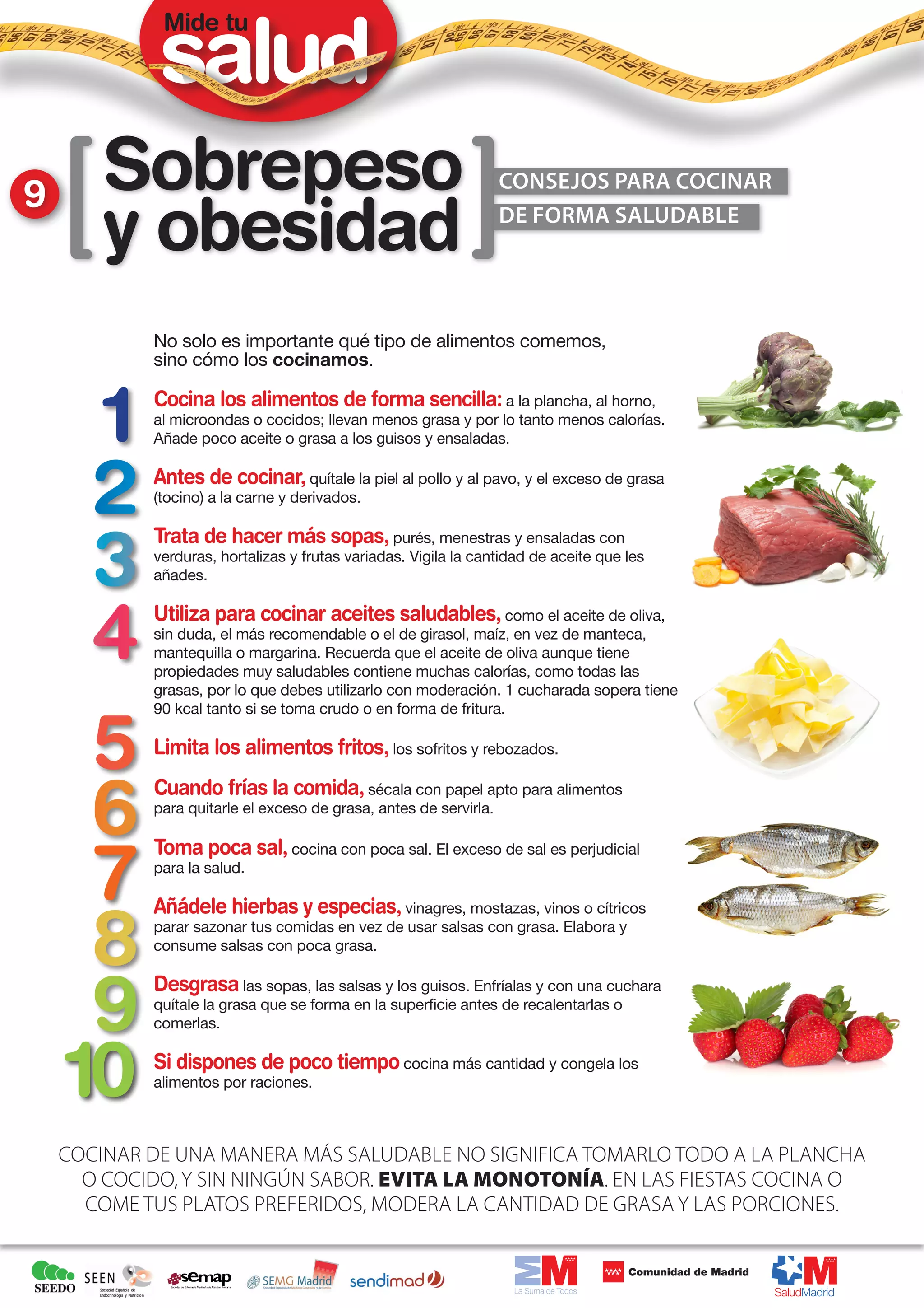 Mide tu




9       Sobrepeso                                                CONSEJOS PARA COCINAR

        y obesidad                                               DE FORMA SALUDABLE




            No solo es importante qué tipo de alimentos comemos,
            sino cómo los cocinamos.

            Cocina los alimentos de forma sencilla: a la plancha, al horno,
            al microondas o cocidos; llevan menos grasa y por lo tanto menos calorías.
            Añade poco aceite o grasa a los guisos y ensaladas.

            Antes de cocinar, quítale la piel al pollo y al pavo, y el exceso de grasa
            (tocino) a la carne y derivados.

            Trata de hacer más sopas, purés, menestras y ensaladas con
            verduras, hortalizas y frutas variadas. Vigila la cantidad de aceite que les
            añades.

            Utiliza para cocinar aceites saludables, como el aceite de oliva,
            sin duda, el más recomendable o el de girasol, maíz, en vez de manteca,
            mantequilla o margarina. Recuerda que el aceite de oliva aunque tiene
            propiedades muy saludables contiene muchas calorías, como todas las
            grasas, por lo que debes utilizarlo con moderación. 1 cucharada sopera tiene
            90 kcal tanto si se toma crudo o en forma de fritura.

            Limita los alimentos fritos, los sofritos y rebozados.
            Cuando frías la comida, sécala con papel apto para alimentos
            para quitarle el exceso de grasa, antes de servirla.

            Toma poca sal, cocina con poca sal. El exceso de sal es perjudicial
            para la salud.

            Añádele hierbas y especias, vinagres, mostazas, vinos o cítricos
            parar sazonar tus comidas en vez de usar salsas con grasa. Elabora y
            consume salsas con poca grasa.

            Desgrasa las sopas, las salsas y los guisos. Enfríalas y con una cuchara
            quítale la grasa que se forma en la superficie antes de recalentarlas o
            comerlas.

            Si dispones de poco tiempo cocina más cantidad y congela los
            alimentos por raciones.



    COCINAR DE UNA MANERA MÁS SALUDABLE NO SIGNIFICA TOMARLO TODO A LA PLANCHA
      O COCIDO, Y SIN NINGÚN SABOR. EVITA LA MONOTONÍA. EN LAS FIESTAS COCINA O
      COME TUS PLATOS PREFERIDOS, MODERA LA CANTIDAD DE GRASA Y LAS PORCIONES.
 