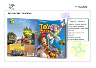 CEIP Ntra. Sra. de Loreto
PLAN DE LECTURA
FICHA DE LECTURA Nº 11
OBSERVO Y CONTESTO:
1. ¿Cuál es el título de la película?
2. ¿Qué premios ha recibido?
3. Aproximadamente ¿cuánto crees
que dura?
4. ¿En cuántos idiomas está
publicada?
5. ¿Cuál es su formato?
6. ¿Y su contenido adicional?
CARACTERÍSTICAS DISPONIBLES
Menú Interactivo: acceso directo a escenas “Premio Especial de
Idiomas: Español, Inglés y Portugués la Academia 1995 al
Formato panorámico, 16:9. director John Lasseter”
CONTENIDOS ADICIONALES
Cómo se hizo Toy Story
Color: 77 min. aprox.
 
