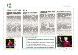 CEIP Ntra. Sra. de Loreto
PLAN DE LECTURA
FICHA DE LECTURA Nº 26
Desaparecido un joven bañista al
que buscan sin éxito en una playa de
Telde
Un joven bañista fue dado por desapa-
recido esta tarde en aguas de la Playa
de Ojos de Garza del municipio gran-
canario de Telde, donde le han buscado
sin éxito durante horas efectivos del
112, de Cruz Roja y de Salvamento
Marítimo, informaron a Efe fuentes de
esta sociedad estatal.
Dos helicópteros, uno del 112 (Centro
Coordinador de Emergencias y Seguri-
dad regional) y otro de Salvamento
Marítimo, así como una embarcación
de rescate de la sociedad estatal y
personal de Cruz Roja que rastreó
desde tierra, participaron en las tareas
de búsqueda, suspendidas por falta de
visibilidad al caer la noche y que se
prevé reanudar con el nuevo día.
Las fuentes de Salvamento Marítimo
precisaron que el bañista, de unos 25
años, fue dado por desaparecido poco
antes de las cuatro de la tarde, cuando
se alertó al 112 y éste movilizó los
medios referidos.
Atentados del 7 de julio de 2005 en
Londres
El jueves 7 de julio de 2005, cuatro
explosiones paralizaron el sistema de
transporte público de Londres en plena
hora punta matinal. A las 8.50, explo-
taron tres bombas con una diferencia
de 50 s entre sí en tres vagones del
metro de Londres. Una cuarta bomba
explotó en un autobús a las 9.47 en la
Plaza Tavistock. Las bombas provoca-
ron una interrupción severa en el
transporte de la ciudad y la infraestruc-
tura de telecomunicaciones.
Fallecieron cincuenta y seis personas
en los ataques, incluidos los cuatro
terroristas sospechosos, y 700 heridos.
Este atentado fue el acto de terrorismo
más sangriento en el Reino Unido
desde que murieran 270 personas en el
atentado de Lockerbie (Escocia) en
1988, y el atentado más mortífero en
Londres desde la Segunda Guerra
Mundial.
Campeonatos del mundo equipos
Guangzhou 2008
Durante los días 24 de Febrero al 2 de
Marzo de 2008, tendrán lugar en
Guangzhou (R. P. China), los Cam-
peonatos del Mundo por Equipos, al
que acudirán las selecciones españolas
absolutas masculina y femenina. A
propuesta del Seleccionador Nacional,
Mr. Zhang Dongping, han sido selec-
cionados los siguientes jugadores/as:
Equipo Masculino Equipo Femenino
He Zhiwen Zhu Fang
Carlos Machado Sara Ramírez
Alfredo Carneros Galia Dvorak
Marc Durán Anna Badosa
Víctor Sánchez
Previamente, los jugadores y entrena-
dores citados realizarán una concentra-
ción en Guangzhou, Centro de Alto
Rendimiento de Cantón, en la que
participarán spárrings y jugadores de
alto nivel de otras selecciones, con
objeto de lograr su mejor preparación.
Margaret Thatcher sale del hospital
La ex primera ministra del Reino Uni-
do Margaret Thatcher fue dada de alta
el sábado de un hospital del sur de
Londres, dijo su portavoz.
Cadenas de televisión mostraron a
Thatcher, de 82 años, saludando desde
su hogar de Belgravia, en el centro de
Londres, luego de abandonar el hospi-
tal St. Thomas, donde fue sometida a
exámenes preventivos.
Thatcher fue llevada el viernes a un
hospital al sur de Londres después de
haberse sentido mal durante una cena
en la Cámara de los Lores.
"Ella se estaba sintiendo un poco débil
y mareada, y cuando salió a tomar aire,
sus piernas se le doblaron", dijo la
portavoz.
"Decidimos que era mejor prevenir que
curar. Ella se está sintiendo bien y
contenta de haber regresado a casa",
agregó.
OBSERVO Y CONTESTO:
1. ¿Cuántos helicópteros participaron en la búsqueda del joven
bañista?
2. ¿Cuándo se celebrarán los Campeonatos de tenis de mesa?
3. ¿Por qué fue llevada Thatcher al hospital?
4. ¿Cuántas personas fallecieron en los atentados de Londres?
5. ¿A qué noticias crees que corresponden las dos fotografías?
 