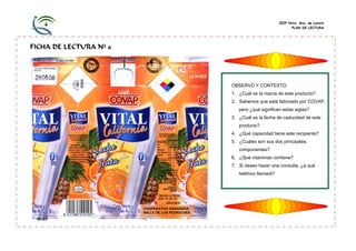 CEIP Ntra. Sra. de Loreto
PLAN DE LECTURA
FICHA DE LECTURA Nº 6
OBSERVO Y CONTESTO:
1. ¿Cuál es la marca de este producto?
2. Sabemos que está fabricado por COVAP,
pero ¿qué significan estas siglas?
3. ¿Cuál es la fecha de caducidad de este
producto?
4. ¿Qué capacidad tiene este recipiente?
5. ¿Cuáles son sus dos principales
componentes?
6. ¿Qué vitaminas contiene?
7. Si deseo hacer una consulta, ¿a qué
teléfono llamaré?
COOPERATIVA GANADERA
VALLE DE LOS PEDROCHES
 