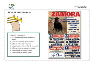CEIP Ntra. Sra. de Loreto
PLAN DE LECTURA
FICHA DE LECTURA Nº 67
OBSERVO Y CONTESTO:
1. ¿En la plaza de qué ciudad se celebró el
festejo?
2. ¿Cuál es el calendario de las corridas?
3. ¿Qué día es la corrida de rejones?
4. ¿A qué hora torea Manuel Díaz “El Cordobés”?
5. ¿Con qué motivo se celebran los festejos?
6. ¿Alberto Durán es novillero o torero?
7. ¿Qué concurso se realizará el día 1?
 