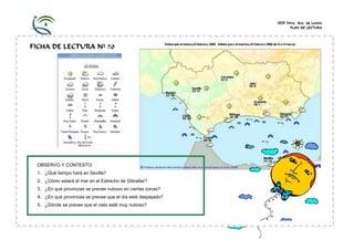 CEIP Ntra. Sra. de Loreto
PLAN DE LECTURA
FICHA DE LECTURA Nº 70
OBSERVO Y CONTESTO:
1. ¿Qué tiempo hará en Sevilla?
2. ¿Cómo estará el mar en el Estrecho de Gibraltar?
3. ¿En qué provincias se prevee nuboso en ciertas zonas?
4. ¿En qué provincias se prevee que el día esté despejado?
5. ¿Dónde se prevee que el cielo esté muy nuboso?
 