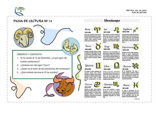 CEIP Ntra. Sra. de Loreto
PLAN DE LECTURA
FICHA DE LECTURA Nº 78
OBSERVO Y CONTESTO:
1. Si he nacido el 12 de Diciembre, ¿a qué signo del
zodíaco pertenezco?
2. ¿Quiénes son del signo Tauro?
3. ¿Quién es el autor de las previsiones del horóscopo?
4. ¿Qué símbolo termina el 23 de octubre?
 