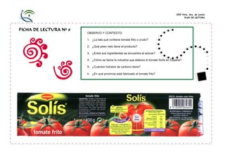CEIP Ntra. Sra. de Loreto
PLAN DE LECTURA
FICHA DE LECTURA Nº 8
OBSERVO Y CONTESTO:
1. ¿La lata qué contiene tomate frito o crudo?
2. ¿Qué peso neto tiene el producto?
3. ¿Entre sus ingredientes se encuentra el azúcar?
4. ¿Cómo se llama la industria que elabora el tomate Solís en España?
5. ¿Cuántos hidratos de carbono tiene?
6. ¿En qué provincia está fabricado el tomate frito?
 
