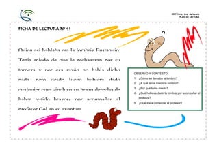 CEIP Ntra. Sra. de Loreto
PLAN DE LECTURA
FICHA DE LECTURA Nº 93
Quien así hablaba era la lombriz Eustaquio.
Tenía miedo de que le rechazaran por su
torpeza y por esa razón no había dicho
nada, pero desde luego hubiera dado
cualquier cosa -incluso su brazo derecho de
haber tenido brazos- por acompañar al
profesor Col en su aventura.
OBSERVO Y CONTESTO:
1. ¿Cómo se llamaba la lombriz?
2. ¿A qué tenía miedo la lombriz?
3. ¿Por qué tenía miedo?
4. ¿Qué hubiese dado la lombriz por acompañar al
profesor?
5. ¿Qué iba a comenzar el profesor?
 