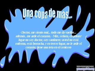 - Doctor, me siento mal... todo me da vueltas...  además, me arde el corazón. - Mire, señora, en primer lugar no soy doctor, soy cantinero; usted no está enferma, está borracha, y en tercer lugar, no le arde el corazón, tiene una teta en el cenicero Una copa de más... 