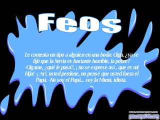 Le comenta un tipo a alguien en una boda: Oiga, ¿ya se fijó que la Novia es bastante horrible, la pobre? -Oigame, ¿qué le pasa?, ¡no se exprese así, que es mi Hija! -¡Ay!, usted perdone, no pensé que usted fuera el Papá. -No soy el Papá... soy la Mamá, idiota.  Feos 