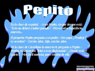 En la clase de español.  - A ver Pepito, en qué tiempo está: "Esto no debería haber pasado? - Preservativo imperfecto, maestra... El pequeño Pepito pregunta a su padre: -Oye papá ¿Pendejo se acentúa? - Con los años, hijo, con los años.  En la clase de Castellano la maestra le pregunta a Pepito: - Pepito, en la oración "María está disfrutando". ¿Donde está el sujeto? - Muy fácil maestra, pues encima de ella   Pepito 